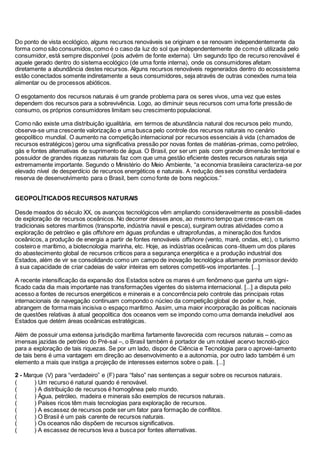 Do ponto de vista ecológico, alguns recursos renováveis se originam e se renovam independentemente da
forma como são consumidos, como é o caso da luz do sol que independentemente de como é utilizada pelo
consumidor, está sempre disponível (pois advém de fonte externa). Um segundo tipo de recurso renovável é
aquele gerado dentro do sistema ecológico (de uma fonte interna), onde os consumidores afetam
diretamente a abundância destes recursos. Alguns recursos renováveis regenerados dentro do ecossistema
estão conectados somente indiretamente a seus consumidores, seja através de outras conexões numa teia
alimentar ou de processos abióticos.
O esgotamento dos recursos naturais é um grande problema para os seres vivos, uma vez que estes
dependem dos recursos para a sobrevivência. Logo, ao diminuir seus recursos com uma forte pressão de
consumo, os próprios consumidores limitam seu crescimento populacional.
Como não existe uma distribuição igualitária, em termos de abundância natural dos recursos pelo mundo,
observa-se uma crescente valorização e uma busca pelo controle dos recursos naturais no cenário
geopolítico mundial. O aumento na competição internacional por recursos essenciais à vida (chamados de
recursos estratégicos) gerou uma significativa pressão por novas fontes de matérias-primas, como petróleo,
gás e fontes alternativas de suprimento de água. O Brasil, por ser um país com grande dimensão territorial e
possuidor de grandes riquezas naturais faz com que uma gestão eficiente destes recursos naturais seja
extremamente importante. Segundo o Ministério do Meio Ambiente, “a economia brasileira caracteriza-se por
elevado nível de desperdício de recursos energéticos e naturais. A redução desses constitui verdadeira
reserva de desenvolvimento para o Brasil, bem como fonte de bons negócios.”
GEOPOLÍTICADOS RECURSOS NATURAIS
Desde meados do século XX, os avanços tecnológicos vêm ampliando consideravelmente as possibili-dades
de exploração de recursos oceânicos. No decorrer desses anos, ao mesmo tempo que cresce-ram os
tradicionais setores marítimos (transporte, indústria naval e pesca), surgiram outras atividades como a
exploração de petróleo e gás offshore em águas profundas e ultraprofundas, a mineração dos fundos
oceânicos, a produção de energia a partir de fontes renováveis offshore (vento, maré, ondas, etc), o turismo
costeiro e marítimo, a biotecnologia marinha, etc. Hoje, as indústrias oceânicas cons-tituem um dos pilares
do abastecimento global de recursos críticos para a segurança energética e a produção industrial dos
Estados, além de vir se consolidando como um campo de inovação tecnológica altamente promissor devido
à sua capacidade de criar cadeias de valor inteiras em setores competiti-vos importantes. [...]
A recente intensificação da expansão dos Estados sobre os mares é um fenômeno que ganha um signi-
ficado cada dia mais importante nas transformações vigentes do sistema internacional. [...] a disputa pelo
acesso a fontes de recursos energéticos e minerais e a concorrência pelo controle das principais rotas
internacionais de navegação continuam compondo o núcleo da competição global de poder e, hoje,
abrangem de forma mais incisiva o espaço marítimo. Assim, uma maior incorporação às políticas nacionais
de questões relativas à atual geopolítica dos oceanos vem se impondo como uma demanda ineludível aos
Estados que detém áreas oceânicas estratégicas.
Além de possuir uma extensa jurisdição marítima fartamente favorecida com recursos naturais – como as
imensas jazidas de petróleo do Pré-sal –, o Brasil também é portador de um notável acervo tecnoló-gico
para a exploração de tais riquezas. Se por um lado, dispor de Ciência e Tecnologia para o aprovei-tamento
de tais bens é uma vantagem em direção ao desenvolvimento e a autonomia, por outro lado também é um
elemento a mais que instiga a projeção de interesses externos sobre o país. [...]
2 - Marque (V) para “verdadeiro” e (F) para “falso” nas sentenças a seguir sobre os recursos naturais.
( ) Um recurso é natural quando é renovável.
( ) A distribuição de recursos é homogênea pelo mundo.
( ) Água, petróleo, madeira e minerais são exemplos de recursos naturais.
( ) Países ricos têm mais tecnologias para exploração de recursos.
( ) A escassez de recursos pode ser um fator para formação de conflitos.
( ) O Brasil é um país carente de recursos naturais.
( ) Os oceanos não dispõem de recursos significativos.
( ) A escassez de recursos leva a busca por fontes alternativas.
 