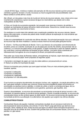 - (Acafe 2015/2) Água, minérios e madeira são exemplos de três recursos naturais que tem preocupado
cientistas e governos de todo o mundo. Escassez ou mesmo esgotamento são possibilidades reais.
Nesse sentido é correto afirmar, exceto:
Até o Brasil, um dos países mais ricos do mundo em termos de recursos naturais, viveu crises como a que
recentemente caracterizou a grave escassez de água nos reservatórios que abaste-cem a área
metropolitana de São Paulo.
A China, em função de sua grande população, tem poupado suas reservas minerais e de petróleo e
ampliado as importações de países africanos e latino-americanos. Dessa forma, mantém seus recursos
intactos e garante seu crescimento no futuro.
Os cientistas no mundo inteiro têm alertado para a exploração predatória dos recursos naturais. Apesar
dessa crítica alarmante, a maioria dos países ainda mantém práticas de exploração do meio ambiente que
não são sustentáveis.
A ideia de sustentabilidade foi construída nas últimas décadas. Sua principal percepção é de que a utilização
de recursos hoje não deve inviabilizar o acesso a esses mesmos recursos pelas gerações futuras.
3 - (Enem) – Os Recursos Naturais do Mundo: Com o uso intensivo do computador como ferramenta de
escritório, previu-se o declínio acentuado do uso de papel para escrita. No entanto, essa previsão não se
confirmou, e o consumo de papel ainda é muito grande. O papel é produzido a partir de material vegetal e,
por conta disso, enormes extensões de florestas já foram extintas, uma parte sendo substituída por
reflorestamento homogêneo de uma só espécie (no Brasil, principalmente eucalipto).
Para evitar que novas áreas de florestas nativas, principalmente as tropicais, sejam destruídas para suprir a
produção crescente de papel, foram propostas as seguintes ações:
I. Aumentar a reciclagem de papel, por meio da coleta seletiva e processamento em usinas.
II. Reduzir as tarifas de importação de papel.
Diminuir os impostos para produtos que usem papel reciclado. Para um meio ambiente global mais
saudável, apenas:
a proposta I é adequada.
a proposta II é adequada.
a proposta III é adequada.
as propostas I e II são adequadas.
O ser humano se apropria dos elementos da natureza (rochas, solo, vegetação, circulação atmosférica, rios,
etc.) para gerar energia e os bens que consome. Esses recursos energéticos podem ser primários se
encontrados na natureza (como o petróleo, o minério de urânio, a lenha, a correnteza da água, etc) ou
secundários se processados em laboratório (como gasolina, querosene, gás liquefeito, etc).
Quanto à disponibilidade, os recursos são renováveis se recompostos na escala do tempo humano e não-
renováveis se repostos apenas na escala do tempo geológico. Quanto à questão ambiental, os recursos são
considerados limpos se não emitirem gases do efeito estufa. Os recursos convencionais são aqueles que a
humanidade já domina sua utilização e os alternativos são aqueles que surgiram nas últimas décadas.
COMBUSTÍVEIS FÓSSEIS
Combustíveis fósseis são aqueles materiais combustíveis resultado de um processo muito lento de
decomposição de restos de plantas e de animais. O nome “fóssil” surge pelo tempo que demora à sua
formação, vários milhões de anos. Estes recursos que agora se utilizam foram formados há aproxima-
damente cerca de 65 milhões de anos. Existem três grandes tipos de combustíveis fósseis, como o carvão, o
petróleo e o gás natural.
Carvão
 