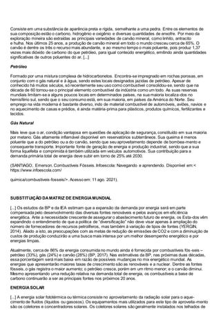 Consiste em uma substância de aparência preta e rígida, semelhante a uma pedra. Entre os elementos de
sua composição estão o carbono, hidrogênio e oxigênio e diversas quantidades de enxofre. Por meio da
exploração mineira são extraídas as principais variedades de carvão mineral, como linhito, antracito
e hulha. Nos últimos 25 anos, a produção de carvão mineral em todo o mundo cresceu cerca de 65%. O
carvão é dentre os três o recurso mais abundante, e ao mesmo tempo o mais poluente, pois produz 1,37
vezes mais dióxido de carbono do que petróleo, para igual conteúdo energético, emitindo ainda quantidades
significativas de outros poluentes do ar. [...]
Petróleo
Formado por uma mistura complexa de hidrocarbonetos. Encontra-se impregnado em rochas porosas, em
conjunto com o gás natural e à água, sendo estes locais designados jazidas de petróleo. Apesar de
conhecido há muitos séculos, só recentemente seu uso como combustível consolidou-se, sendo que na
década de 60 tornou-se o principal elemento combustível da indústria como um todo. As suas reservas
mundiais limitam-se a alguns poucos locais em determinados países, na sua maioria localiza-dos no
hemisfério sul, sendo que o seu consumo está, em sua maioria, em países da América do Norte. Seu
emprego na vida moderna é bastante diverso, indo de material combustível de automóveis, aviões, navios e
no aquecimento de casas e prédios, é ainda matéria-prima para plásticos, produtos químicos, fertilizantes e
tecidos.
Gás Natural
Mais leve que o ar, condição vantajosa em questões de aplicação de segurança, constituído em sua maioria
por metano. Gás altamente inflamável disponível em reservatórios subterrâneos. Sua queima é menos
poluente que a do petróleo ou a do carvão, sendo que seu aproveitamento depende de bombea-mento e
consequente transporte. Importante fonte de geração de energia e produção industrial, sendo que a sua
forma liquefeita e comprimida é também utilizada em veículos automotivos. Sua contribuição para a
demanda primária total de energia deve subir em torno de 25% até 2030.
(SANTIAGO, Emerson. Combustíveis Fósseis. Infoescola: Navegando e aprendendo. Disponível em:<
https://www.infoescola.com/
quimica/combustiveis-fosseis/>. Acesso em: 11 ago. 2021).
SUBSTITUIÇÃO DAMATRIZ DE ENERGIAMUNDIAL
[...] Os estudos da BP e da IEA estimam que a expansão da demanda por energia será em parte
compensada pelo desenvolvimento das diversas fontes renováveis e pelos avanços em eficiência
energética. Ante a necessidade crescente de assegurar o abastecimento futuro de energia, os Esta-dos vêm
expandindo o entendimento de que a política de “diversificação” não deve visar apenas à ampliação do
número de fornecedores de recursos petrolíferos, mas também à variação de tipos de fontes (YERGIN,
2014). Aliado a isto, as preocupações com as metas de redução de emissões de CO2 e com a diminuição de
custos de produção conduzirão a uma busca mais intensa por um melhor desempenho energético e por
energias limpas.
Atualmente, cerca de 86% da energia consumida no mundo ainda é fornecida por combustíveis fós-seis –
petróleo (33%), gás (24%) e carvão (28%) (BP, 2017). Nas estimativas da BP, nas próximas duas décadas,
essa porcentagem será mais baixa em razão de possíveis mudanças no mix energético mundial. As
energias que apresentarão maiores taxas de crescimento são as renováveis e a nuclear. Dentre as fontes
fósseis, o gás registra o maior aumento; o petróleo cresce, porém em um ritmo menor; e o carvão diminui.
Mesmo apresentando uma redução relativa na demanda total de energia, os combustíveis a base de
carbono continuarão a ser as principais fontes nos próximos 20 anos.
ENERGIASOLAR
[...] A energia solar fototérmica ou térmica consiste no aproveitamento da radiação solar para o aque-
cimento de fluidos (líquidos ou gasosos). Os equipamentos mais utilizados para este tipo de aproveita-mento
são os coletores e concentradores solares. Os coletores solares são geralmente instalados nos telhados de
 
