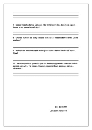 _______________________________________________________________
_______________________________________________________________
_______________________________________________________________
7 . Esses trabalhadores volantes não tinham direito a beneficio algum .
Quais eram esses benefícios?
_______________________________________________________________
_______________________________________________________________
8 . Grande numero de camponeses tornou-se trabalhador volante. Como
era isto?
_______________________________________________________________
_______________________________________________________________
9 . Por que os trabalhadores rurais passaram a ser chamado de bóias-
frias?
_______________________________________________________________
_______________________________________________________________
10 . Os camponeses para escapar do desemprego estão abandonando o
campo para viver na cidade. Esse deslocamento de pessoas como é
chamado?
_______________________________________________________________
_______________________________________________________________
Boa Sorte !!!!!
Leia com atenção!!!
 