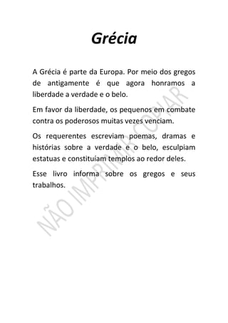 Grécia
A Grécia é parte da Europa. Por meio dos gregos
de antigamente é que agora honramos a
liberdade a verdade e o belo.
Em favor da liberdade, os pequenos em combate
contra os poderosos muitas vezes venciam.
Os requerentes escreviam poemas, dramas e
histórias sobre a verdade e o belo, esculpiam
estatuas e constituíam templos ao redor deles.
Esse livro informa sobre os gregos e seus
trabalhos.
 
