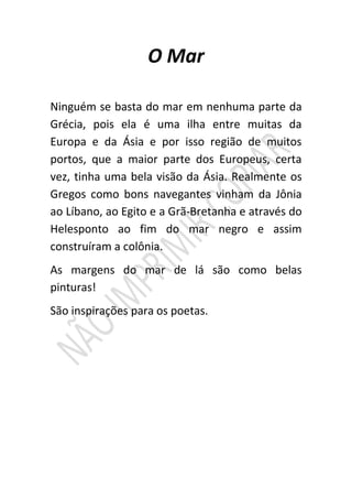 O Mar

Ninguém se basta do mar em nenhuma parte da
Grécia, pois ela é uma ilha entre muitas da
Europa e da Ásia e por isso região de muitos
portos, que a maior parte dos Europeus, certa
vez, tinha uma bela visão da Ásia. Realmente os
Gregos como bons navegantes vinham da Jônia
ao Líbano, ao Egito e a Grã-Bretanha e através do
Helesponto ao fim do mar negro e assim
construíram a colônia.
As margens do mar de lá são como belas
pinturas!
São inspirações para os poetas.
 