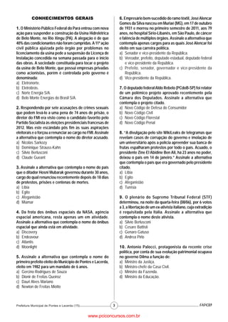 CONHECIMENTOS GERAIS                                   6. Empresário bem-sucedido do ramo têxtil, José Alencar
                                                                  Gomes da Silva nasceu em Muriaé (MG), em 17 de outubro
1. O Ministério Público Federal do Pará entrou com nova           de 1931 e morreu no primeiro semestre de 2011, aos 79
ação para suspender a construção da Usina Hidrelétrica            anos, no hospital Sírio-Libanês, em São Paulo, de câncer
de Belo Monte, no Rio Xingu (PA). A alegação é de que             e falência de múltiplos órgãos. Assinale a alternativa que
40% das condicionantes não foram cumpridas. A 11ª ação            contempla apenas cargos para as quais José Alencar foi
civil pública ajuizada pelo órgão por problemas no                eleito em sua carreira política.
licenciamento da usina pede a suspensão da Licença de             a) Senador e vice-presidente da República.
Instalação concedida na semana passada para o início              b) Vereador, prefeito, deputado estadual, deputado federal
das obras. A sociedade constituída para tocar o projeto               e vice-presidente da República.
da usina de Belo Monte, que possui empresas privadas              c) Prefeito, senador, governador e vice-presidente da
como acionistas, porém é controlada pelo governo é                    República.
denominada:                                                       d) Vice-presidente da República.
a) Eletronorte.
b) Eletrobrás.                                                    7. O deputado federal Aldo Rebelo (PCdoB-SP) foi relator
c) Norte Energia S/A.                                             de um polêmico projeto aprovado recentemente pela
d) Belo Monte Energias do Brasil S/A.                             Câmara dos Deputados. Assinale a alternativa que
                                                                  contempla o projeto citado.
2. Respondendo por sete acusações de crimes sexuais               a) Novo Código de Defesa do Consumidor
que podem levá-lo a uma pena de 74 anos de prisão, o              b) Novo Código Civil
diretor do FMI era visto como o candidato favorito pelo           c) Novo Código Florestal
Partido Socialista às eleições presidenciais francesas de         d) Novo Código Penal
2012. Mas este escândalo pôs fim às suas aspirações
eleitorais e o forçou a renunciar ao cargo no FMI. Assinale       8. “A divulgação pelo site WikiLeaks de telegramas que
a alternativa que contempla o nome do diretor acusado.            revelam casos de corrupção do governo e imolação de
a) Nicolas Sarkozy                                                um universitário após a polícia apreender sua banca de
b) Dominique Strauss-Kahn                                         frutas espalharam protestos por todo o país. Acuado, o
c) Silvio Berlusconi                                              presidente Zine El Abidine Ben Ali, há 23 anos no poder,
d) Claude Gueant                                                  deixou o país em 14 de janeiro.” Assinale a alternativa
                                                                  que contempla o país que era governado pelo presidente
3. Assinale a alternativa que contempla o nome do país            citado.
que o ditador Hosni Mubarak governou durante 30 anos,             a) Líbia
cargo do qual renunciou recentemente depois de 18 dias            b) Egito
de protestos, prisões e centenas de mortes.                       c) Afeganistão
a) Líbia                                                          d) Tunísia
b) Egito
c) Afeganistão                                                    9. O plenário do Supremo Tribunal Federal (STF)
d) Miamar                                                         determinou, na noite da quarta-feira (08/06), por 6 votos
                                                                  a 3, a libertação de um ex-ativista italiano, cuja extradição
4. Da frota dos ônibus espaciais da NASA, agência                 é requisitada pela Itália. Assinale a alternativa que
espacial americana, resta apenas um em atividade.                 contempla o nome deste ativista.
Assinale a alternativa que contempla o nome do ônibus             a) Silvio Berlusconi
espacial que ainda está em atividade.                             b) Cesare Battisti
a) Discovery                                                      c) Genaro Gatuso
b) Endeavour                                                      d) Andrea Pirlo
c) Atlantis
d) Moonlight                                                      10. Antonio Palocci, protagonista da recente crise
                                                                  política, por conta de sua evolução patrimonial ocupava
5. Assinale a alternativa que contempla o nome do                 no governo Dilma a função de:
primeiro prefeito eleito do Município de Pontes e Lacerda,        a) Ministro da Justiça.
eleito em 1982 para um mandato de 6 anos.                         b) Ministro-chefe da Casa Civil.
a) Gercino Rodrigues de Souza                                     c) Ministro da Fazenda.
b) Dionir de Freitas Queiroz                                      d) Ministro da Educação.
c) Dauri Alves Mariano
d) Newton de Freitas Miotto



Prefeitura Municipal de Pontes e Lacerda (175)                3


                                                 www.pciconcursos.com.br
 