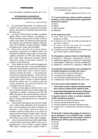 PORTUGUÊS                                              queiram saber porque ele está preso, o que ele advogava
                                                                             e se essa situação é justa.
      Leia o texto abaixo e responda às questões de 11 a 16.
                                                                                                Folha de S. Paulo. Mundo, 09/10/2010, p. A22.

             VOZ MODERADA DA DISSIDÊNCIA
                                                                         11. É correto afirmar que, embora contenha sequências
         VAI PROVOCAR QUESTÕES OPORTUNAS
                                                                         narrativas, o texto é predominantemente argumentativo
                              Raul Juste Lores – Editor de Mercado       pertencente ao gênero:
                                                                         a) notícia.
(1)     No monumental documentário “Os portões da Paz                    b) editorial.
    Celestial”, vemos Liu Xiaobo, um professor de literatura             c) artigo de opinião.
    franzino, discursando com alto-falante para pelo menos               d) reportagem.
    500 mil pessoas.
(2)     Era maio de 1989 e protestos sacudiam as principais              12. De acordo com o texto:
    cidades chinesas contra a inflação, o desemprego e o                 a) Desde 1989, não se tem notícia de movimentos
    Partido Comunista. A praça da Paz Celestial, a maior do                 dissidentes na China.
    mundo, estava repleta. Ao contrário da retórica agressiva            b) A situação de Liu é ícone do sistema de repressão em
    dos estudantes que aproveitaram a agitação social para                  que vivem os chineses.
    pedir o fim da ditadura, Liu pedia moderação e diálogo               c) Os líderes chineses não estão nem um pouco
    aos milhares que o ouviam. Não foi atendido.                            preocupados com a popularidade de Liu.
(3)     Mesmo após vinte anos de sucessivas prisões,                     d) Há grande pressão de comunidades internacionais para
    desemprego e ostracismo, Liu continuou sendo a voz                      que a China respeite os direitos humanos.
    moderada da dissidência chinesa. Após o massacre que
    sepultou o movimento em 1989, vários líderes partiram                13. São palavras usadas no texto em sentido figurado:
    para o exílio. Outros esqueceram o passado e viraram                 a) franzino (§ 1) – retórica (§ 2) – ostracismo (§ 3) – virar (§ 7).
    empresários amigos da burocracia comunista. Liu                      b) sepultou (§ 3) – gigante (§ 5) – murchou (§ 5) – pobreza (§ 6).
    continuou a pedir democracia.                                        c) monumental (§ 1) – milhares (§ 2) – ritos (§ 5) – formidável (§ 7).
(4)     Ele foi o autor da Carta 08, manifesto divulgado pela            d) sepultou (§ 3) – murchou (§ 5) – iceberg (§ 5) – driblar (§ 8).
    internet há quase dois anos, em que pedia liberdade de
    expressão e permissão para a criação de novos partidos.              14. A principal “questão oportuna” que a premiação de
    Está preso desde então. Como a China se tornou a                     Liu Xiaobo ocasionará, de acordo com o texto, é:
    segunda economia do mundo – e tem potencial de                       a) o fim do controle ao acesso de informações.
    crescimento sem paralelo no planeta –, nem os EUA ou a               b) o reconhecimento mundial de Liu Xiaobo.
    Europa ousam contrariá-la.(5) A pressão externa para                 c) conscientização da população jovem da China.
    que o gigante asiático respeite os direitos humanos                  d) a ampliação das relações internacionais com a China.
    murchou nos últimos anos. Liu é apenas a ponta do
    iceberg. Anualmente, pelo menos mil chineses são                     15. Leias as frases abaixo adaptadas do texto:
    executados, após ritos sumários. (...)                               I. Como a China se tornou a segunda economia do mundo,
(6)     A China é o maior milagre econômico recente, e seu                   nem os EUA ou a Europa ousam contrariá-la. (§ 04)
    povo e o Partido Comunista merecem muitos elogios pela
                                                                         II. Ao pressionar a Noruega para que não desse o Nobel a Liu,
    capacidade de trabalho e organização que tirou 400
                                                                             a China acabou reforçando o nome do professor. (§ 07)
    milhões da pobreza. Mas diversas liberdades universais
    são negadas – e a repressão apertou nos últimos anos,                A segunda oração de ambos os períodos adaptados
    graças à tensão provocada pela troca de comando do                   contém conteúdo que equivale à:
    Politburo em 2012.                                                   a) consequência do conteúdo da primeira oração.
(7)     Ao pressionar a Noruega para que não desse o Nobel               b) causa do conteúdo da primeira oração.
    a Liu, a China acabou reforçando o nome do professor.                c) referência temporal do conteúdo da primeira oração.
    Mas a maior preocupação dos líderes comunistas no                    d) condição para a realização do conteúdo da primeira
    momento é, como sempre, doméstica. Apesar do                             oração.
    formidável controle da mídia chinesa e da censura em
    tempo real da internet (onde Facebook, Twitter e YouTube             16. No trecho “E queiram saber porque ele está preso, o
    são bloqueados), Liu Xiaobo corre o risco de virar um                que ele advogava e se essa situação é justa”, a palavra
    nome famoso, pelo menos na China urbana e plugada.                   grifada foi empregada fora da norma padrão. Assinale a
(8)     Como os mais jovens são os que melhor sabem driblar              alternativa que contém a grafia correta da palavra.
    a censura oficial, é possível que milhões comecem a se               a) pôr que
    perguntar quem é esse Liu Xiaobo, o primeiro cidadão                 b) por que
    100% chinês e morando no país a ganhar o Nobel. E                    c) porquê
                                                                         d) por quê
                                                                     4                         (175) Prefeitura Municipal de Pontes e Lacerda


                                                  www.pciconcursos.com.br
 