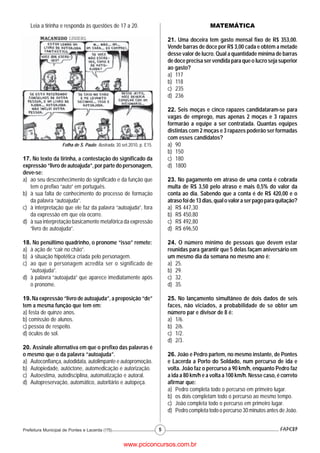 Leia a tirinha e responda às questões de 17 a 20.                                            MATEMÁTICA

                                                                             21. Uma doceira tem gasto mensal fixo de R$ 353,00.
                                                                             Vende barras de doce por R$ 3,00 cada e obtém a metade
                                                                             desse valor de lucro. Qual a quantidade mínima de barras
                                                                             de doce precisa ser vendida para que o lucro seja superior
                                                                             ao gasto?
                                                                             a) 117
                                                                             b) 118
                                                                             c) 235
                                                                             d) 236

                                                                             22. Seis moças e cinco rapazes candidataram-se para
                                                                             vagas de emprego, mas apenas 2 moças e 3 rapazes
                                                                             formarão a equipe a ser contratada. Quantas equipes
                                                                             distintas com 2 moças e 3 rapazes poderão ser formadas
                                                                             com esses candidatos?
                    Folha de S. Paulo. Ilustrada, 30.set.2010, p. E15.       a) 90
                                                                             b) 150
17. No texto da tirinha, a contestação do significado da                     c) 180
expressão “livro de autoajuda”, por parte do personagem,                     d) 1800
deve-se:
a) ao seu desconhecimento do significado e da função que                     23. No pagamento em atraso de uma conta é cobrada
   tem o prefixo “auto” em português.                                        multa de R$ 3,50 pelo atraso e mais 0,5% do valor da
b) à sua falta de conhecimento do processo de formação                       conta ao dia. Sabendo que a conta é de R$ 420,00 e o
   da palavra “autoajuda”.                                                   atraso foi de 13 dias, qual o valor a ser pago para quitação?
c) à interpretação que ele faz da palavra “autoajuda”, fora                  a) R$ 447,30
   da expressão em que ela ocorre.                                           b) R$ 450,80
d) à sua interpretação basicamente metafórica da expressão                   c) R$ 492,80
   “livro de autoajuda”.                                                     d) R$ 696,50

18. No penúltimo quadrinho, o pronome “isso” remete:                         24. O número mínimo de pessoas que devem estar
a) à ação de “cair no chão”.                                                 reunidas para garantir que 5 delas façam aniversário em
b) à situação hipotética criada pelo personagem.                             um mesmo dia da semana no mesmo ano é:
c) ao que o personagem acredita ser o significado de                         a) 25.
   “autoajuda”.                                                              b) 29.
d) à palavra “autoajuda” que aparece imediatamente após                      c) 32.
   o pronome.                                                                d) 35.

19. Na expressão “livro de autoajuda”, a preposição “de”                     25. No lançamento simultâneo de dois dados de seis
tem a mesma função que tem em:                                               faces, não viciados, a probabilidade de se obter um
a) festa de quinze anos.                                                     número par e divisor de 8 é:
b) comissão de alunos.                                                       a) 1/6.
c) pessoa de respeito.                                                       b) 2/6.
d) óculos de sol.                                                            c) 1/2.
                                                                             d) 2/3.
20. Assinale alternativa em que o prefixo das palavras é
o mesmo que o da palavra “autoajuda”.                                        26. João e Pedro partem, no mesmo instante, de Pontes
a) Autoconfiança, autodidata, autolimpante e autopromoção.                   e Lacerda a Porto do Soldado, num percurso de ida e
b) Autopiedade, autóctone, automedicação e autorização.                      volta. João faz o percurso a 90 km/h, enquanto Pedro faz
c) Autoestima, autodisciplina, automatização e autoral.                      a ida a 80 km/h e a volta a 100 km/h. Nesse caso, é correto
d) Autopreservação, automático, autoritário e autopeça.                      afirmar que:
                                                                             a) Pedro completa todo o percurso em primeiro lugar.
                                                                             b) os dois completam todo o percurso ao mesmo tempo.
                                                                             c) João completa todo o percurso em primeiro lugar.
                                                                             d) Pedro completa todo o percurso 30 minutos antes de João.


Prefeitura Municipal de Pontes e Lacerda (175)                           5


                                                     www.pciconcursos.com.br
 