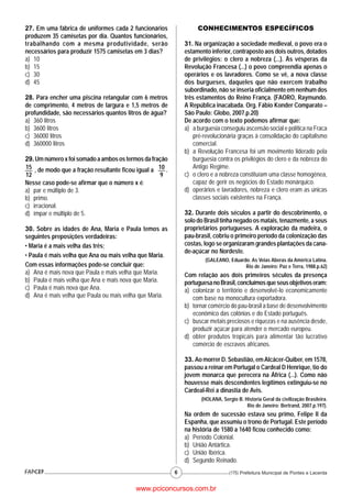 27. Em uma fábrica de uniformes cada 2 funcionários                CONHECIMENTOS ESPECÍFICOS
produzem 35 camisetas por dia. Quantos funcionários,
trabalhando com a mesma produtividade, serão                  31. Na organização a sociedade medieval, o povo era o
necessários para produzir 1575 camisetas em 3 dias?           estamento inferior, contraposto aos dois outros, dotados
a) 10                                                         de privilégios: o clero a nobreza (...). Às vésperas da
b) 15                                                         Revolução Francesa (...) o povo compreendia apenas o
c) 30                                                         operários e os lavradores. Como se vê, a nova classe
d) 45                                                         dos burgueses, daqueles que não exercem trabalho
                                                              subordinado, não se inseria oficialmente em nenhum dos
28. Para encher uma piscina retangular com 6 metros           três estamentos do Reino França. (FAORO, Raymundo.
de comprimento, 4 metros de largura e 1,5 metros de           A República inacabada. Org. Fábio Konder Comparato –
profundidade, são necessários quantos litros de água?         São Paulo: Globo, 2007.p.20)
a) 360 litros                                                 De acordo com o texto podemos afirmar que:
b) 3600 litros                                                a) a burguesia conseguiu ascensão social e política na Fraca
c) 36000 litros                                                   pré-revolucionária graças à consolidação do capitalismo
d) 360000 litros                                                  comercial.
                                                              b) a Revolução Francesa foi um movimento liderado pela
29. Um número x foi somado a ambos os termos da fração            burguesia contra os privilégios do clero e da nobreza do
15 , de modo que a fração resultante ficou igual a 10 .           Antigo Regime.
12                                                  9         c) o clero e a nobreza constituíam uma classe homogênea,
Nesse caso pode-se afirmar que o número x é:                      capaz de gerir os negócios do Estado monárquico.
a) par e múltiplo de 3.                                       d) operários e lavradores, nobreza e clero eram as únicas
b) primo.                                                         classes sociais existentes na França.
c) irracional.
d) ímpar e múltiplo de 5.                                     32. Durante dois séculos a partir do descobrimento, o
                                                              solo do Brasil tinha negado os matais, tenazmente, a seus
30. Sobre as idades de Ana, Maria e Paula temos as            proprietários portugueses. A exploração da madeira, o
seguintes preposições verdadeiras:                            pau-brasil, cobriu o primeiro período da colonização das
• Maria é a mais velha das três;                              costas, logo se organizaram grandes plantações da cana-
                                                              de-açúcar no Nordeste.
• Paula é mais velha que Ana ou mais velha que Maria.
                                                                      (GALEANO, Eduardo. As Veias Aberas da América Latina.
Com essas informações pode-se concluir que:                                           Rio de Janeiro: Paz e Terra, 1988.p.62)
a) Ana é mais nova que Paula e mais velha que Maria.          Com relação aos dois primeiros séculos da presença
b) Paula é mais velha que Ana e mais nova que Maria.          portuguesa no Brasil, concluímos que seus objetivos eram:
c) Paula é mais nova que Ana.                                 a) colonizar o território e desenvolvê-lo economicamente
d) Ana é mais velha que Paula ou mais velha que Maria.           com base na monocultura exportadora.
                                                              b) tornar comércio do pau-brasil a base de desenvolvimento
                                                                 econômico das colônias e do Estado português.
                                                              c) buscar metais preciosos e riquezas e na ausência desde,
                                                                 produzir açúcar para atender o mercado europeu.
                                                              d) obter produtos tropicais para alimentar tão lucrativo
                                                                 comércio de escravos africanos.

                                                              33. Ao morrer D. Sebastião, em Alcácer-Quiber, em 1578,
                                                              passou a reinar em Portugal o Cardeal D Henrique, tio do
                                                              jovem monarca que perecera na África (...). Como não
                                                              houvesse mais descendentes legítimos extinguiu-se no
                                                              Cardeal-Rei a dinastia de Avis.
                                                                     (HOLANA, Sergio B. Historia Geral da civilização Brasileira.
                                                                                         Rio de Janeiro: Bertrand, 2007.p.197).
                                                              Na ordem de sucessão estava seu primo, Felipe II da
                                                              Espanha, que assumiu o trono de Portugal. Este período
                                                              na história de 1580 a 1640 ficou conhecido como:
                                                              a) Período Colonial.
                                                              b) União Antártica.
                                                              c) União Ibérica.
                                                              d) Segundo Reinado.
                                                          6                       (175) Prefeitura Municipal de Pontes e Lacerda


                                          www.pciconcursos.com.br
 