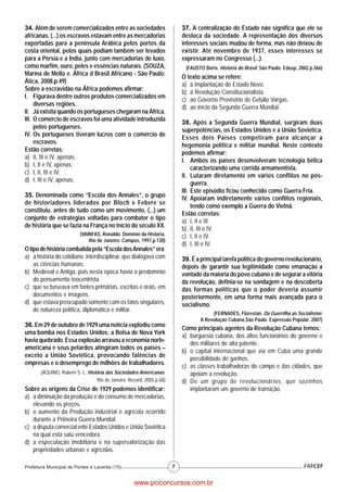 34. Além de serem comercializados entre as sociedades                    37. A centralização do Estado não significa que ele se
africanas, (...) os escravos estavam entre as mercadorias                desloca da sociedade. A representação dos diversos
exportadas para a península Arábica pelos portos da                      interesses sociais mudou de forma, mas não deixou de
costa oriental, pelos quais podiam também ser levados                    existir. Até novembro de 1937, esses interesses se
para a Pérsia e a Índia, junto com mercadorias de luxo,                  expressaram no Congresso (...).
como marfim, ouro, peles e essências naturais. (SOUZA,                    (FAUSTO Boris. História do Brasil. São Paulo: Edusp, 2002.p.366)
Marina de Mello e. África d Brasil Africano - São Paulo:
                                                                         O texto acima se refere:
Ática, 2008.p.49)
                                                                         a) à Implantação do Estado Novo.
Sobre a escravidão na África podemos afirmar:
                                                                         b) à Revolução Constitucionalista.
I. Figurava dentre outros produtos comercializados em
                                                                         c) ao Governo Provisório de Getúlio Vargas.
     diversas regiões.
                                                                         d) ao início da Segunda Guerra Mundial.
II. Já existia quando os portugueses chegaram na África.
III. O comércio de escravos foi uma atividade introduzida
                                                                         38. Após a Segunda Guerra Mundial, surgiram duas
     pelos portugueses.
                                                                         superpotências, os Estados Unidos e a União Soviética.
IV. Os portugueses tiveram lucros com o comércio de
                                                                         Esses dois Países competiram para alcançar a
     escravos.
                                                                         hegemonia política e militar mundial. Neste contexto
Estão corretas:
                                                                         podemos afirmar:
a) II, III e IV, apenas.
                                                                         I. Ambos os países desenvolveram tecnologia bélica
b) I, II e IV, apenas.
                                                                              caracterizando uma corrida armamentista.
c) I, II, III e IV.
                                                                         II. Lutaram diretamente em vários conflitos no pós-
d) I, III e IV, apenas.
                                                                              guerra.
                                                                         III. Este episódio ficou conhecido como Guerra Fria.
35. Denominada como “Escola dos Annales”, o grupo
                                                                         IV. Apoiaram indiretamente vários conflitos regionais,
de historiadores liderados por Bloch e Febvre se
                                                                              tendo como exemplo a Guerra do Vietnã.
constituiu, antes de tudo como um movimento, (...) um
                                                                         Estão corretas:
conjunto de estratégias voltadas para combater o tipo
                                                                         a) I, II e III.
de história que se fazia na França no início do século XX.
                                                                         b) II, III e IV.
                          (VAINFAS, Ronaldo. Domínio da História.        c) I, II e IV.
                              Rio de Janeiro: Campus, 1997.p.130)
                                                                         d) I, III e IV.
O tipo de história combatida pela “Escola dos Annales” era:
a) a história do cotidiano, interdisciplinar, que dialogava com          39. É a principal tarefa política do governo revolucionário,
    as ciências humanas.                                                 depois de garantir sua legitimidade como emanação a
b) Medieval e Antiga, pois nesta época havia o predomínio                vontade da maioria do povo cubano e de segurar a vitória
    do pensamento teocentrista.                                          da revolução, definia-se na sondagem e na descoberta
c) que se baseava em fontes primárias, escritas e orais, em              das formas políticas que o poder deveria assumir
    documentos e imagens.                                                posteriormente, em uma forma mais avançada para o
d) que estava preocupado somente com os fatos singulares,                socialismo.
    de natureza política, diplomática e militar.
                                                                                     (FERNADES, Florestan. Da Guerrilha ao Socialismo:
                                                                                A Revolução Cubana.São Paulo. Expressão Popular, 2007)
36. Em 29 de outubro de 1929 uma notícia explodiu como
                                                                         Como principais agentes da Revolução Cubana temos:
uma bomba nos Estados Unidos: a Bolsa de Nova York
                                                                         a) burguesia cubana, dos altos funcionários do governo e
havia quebrado. Essa explosão arrasou a economia norte-
                                                                            dos militares de alta patente.
americana e seus petardos atingiram todos os países –
                                                                         b) o capital internacional que via em Cuba uma grande
exceto a União Soviética, provocando falências de
                                                                            possibilidade de ganhos.
empresas e o desemprego de milhões de trabalhadores.
                                                                         c) as classes trabalhadoras do campo e das cidades, que
       (AQUINO, Rubem S. L. História das Sociedades Americanas.             apoiam a revolução.
                                Rio de Janeiro: Record, 2005.p.68)       d) De um grupo de revolucionários, que sozinhos
Sobre as origens da Crise de 1929 podemos identificar:                      implantaram um governo de transição.
a) a diminuição da produção e do consumo de mercadorias,
   elevando os preços.
b) o aumento da Produção industrial e agrícola ocorrido
   durante a Primeira Guerra Mundial.
c) a disputa comercial ente Estados Unidos e União Soviética
   na qual esta saiu vencedora.
d) a especulação imobiliária e na supervalorização das
   propriedades urbanas e agrícolas.

Prefeitura Municipal de Pontes e Lacerda (175)                       7


                                                   www.pciconcursos.com.br
 