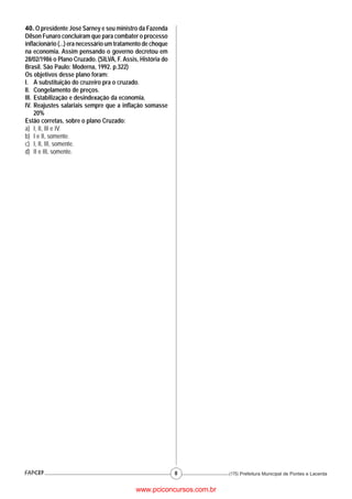 40. O presidente José Sarney e seu ministro da Fazenda
Dílson Funaro concluíram que para combater o processo
inflacionário (...) era necessário um tratamento de choque
na economia. Assim pensando o governo decretou em
28/02/1986 o Plano Cruzado. (SILVA, F. Assis, História do
Brasil. São Paulo: Moderna, 1992. p.322)
Os objetivos desse plano foram:
I. A substituição do cruzeiro pra o cruzado.
II. Congelamento de preços.
III. Estabilização e desindexação da economia.
IV. Reajustes salariais sempre que a inflação somasse
     20%
Estão corretas, sobre o plano Cruzado:
a) I, II, III e IV.
b) I e II, somente.
c) I, II, III, somente.
d) II e III, somente.




                                                             8         (175) Prefeitura Municipal de Pontes e Lacerda


                                             www.pciconcursos.com.br
 