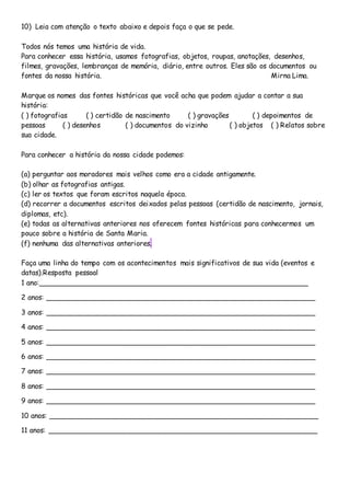 10) Leia com atenção o texto abaixo e depois faça o que se pede.
Todos nós temos uma história de vida.
Para conhecer essa história, usamos fotografias, objetos, roupas, anotações, desenhos,
filmes, gravações, lembranças de memória, diário, entre outros. Eles são os documentos ou
fontes da nossa história. Mirna Lima.
Marque os nomes das fontes históricas que você acha que podem ajudar a contar a sua
história:
( ) fotografias ( ) certidão de nascimento ( ) gravações ( ) depoimentos de
pessoas ( ) desenhos ( ) documentos do vizinho ( ) objetos ( ) Relatos sobre
sua cidade.
Para conhecer a história da nossa cidade podemos:
(a) perguntar aos moradores mais velhos como era a cidade antigamente.
(b) olhar as fotografias antigas.
(c) ler os textos que foram escritos naquela época.
(d) recorrer a documentos escritos deixados pelas pessoas (certidão de nascimento, jornais,
diplomas, etc).
(e) todas as alternativas anteriores nos oferecem fontes históricas para conhecermos um
pouco sobre a história de Santa Maria.
(f) nenhuma das alternativas anteriores.
Faça uma linha do tempo com os acontecimentos mais significativos de sua vida (eventos e
datas).Resposta pessoal
1 ano:_____________________________________________________________
2 anos: _____________________________________________________________
3 anos: _____________________________________________________________
4 anos: _____________________________________________________________
5 anos: _____________________________________________________________
6 anos: _____________________________________________________________
7 anos: _____________________________________________________________
8 anos: _____________________________________________________________
9 anos: _____________________________________________________________
10 anos: _____________________________________________________________
11 anos: _____________________________________________________________
 