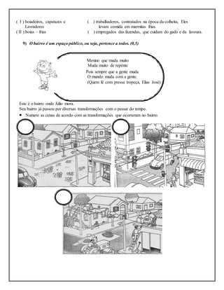 ( I ) boiadeiros, capatazes e ( ) trabalhadores, contratados na época da colheita, Eles
Lavradores levam comida em marmitas frias.
( II ) boias – frias ( ) empregados das fazendas, que cuidam do gado e da lavoura.
9) O bairro é um espaço público, ou seja, pertence a todos. (0,5)
Menino que muda muito
Muda muito de repente
Pois sempre que a gente muda
O mundo muda com a gente.
(Quem lê com pressa tropeça, Elias José)
Este é o bairro onde Júlio mora.
Seu bairro já passou por diversas transformações com o passar do tempo.
 Numere as cenas de acordo com as transformações que ocorreram no bairro.
 