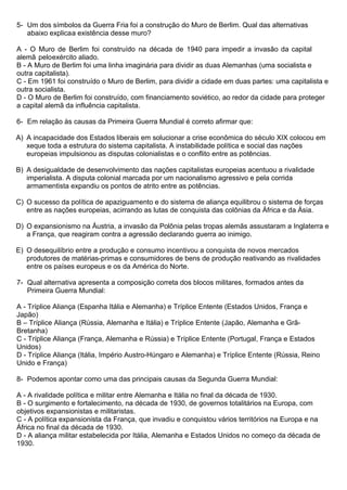 5- Um dos símbolos da Guerra Fria foi a construção do Muro de Berlim. Qual das alternativas
abaixo explicaa existência desse muro?
A - O Muro de Berlim foi construído na década de 1940 para impedir a invasão da capital
alemã peloexército aliado.
B - A Muro de Berlim foi uma linha imaginária para dividir as duas Alemanhas (uma socialista e
outra capitalista).
C - Em 1961 foi construído o Muro de Berlim, para dividir a cidade em duas partes: uma capitalista e
outra socialista.
D - O Muro de Berlim foi construído, com financiamento soviético, ao redor da cidade para proteger
a capital alemã da influência capitalista.
6- Em relação às causas da Primeira Guerra Mundial é correto afirmar que:
A) A incapacidade dos Estados liberais em solucionar a crise econômica do século XIX colocou em
xeque toda a estrutura do sistema capitalista. A instabilidade política e social das nações
europeias impulsionou as disputas colonialistas e o conflito entre as potências.
B) A desigualdade de desenvolvimento das nações capitalistas europeias acentuou a rivalidade
imperialista. A disputa colonial marcada por um nacionalismo agressivo e pela corrida
armamentista expandiu os pontos de atrito entre as potências.
C) O sucesso da política de apaziguamento e do sistema de aliança equilibrou o sistema de forças
entre as nações europeias, acirrando as lutas de conquista das colônias da África e da Ásia.
D) O expansionismo na Áustria, a invasão da Polônia pelas tropas alemãs assustaram a Inglaterra e
a França, que reagiram contra a agressão declarando guerra ao inimigo.
E) O desequilíbrio entre a produção e consumo incentivou a conquista de novos mercados
produtores de matérias-primas e consumidores de bens de produção reativando as rivalidades
entre os países europeus e os da América do Norte.
7- Qual alternativa apresenta a composição correta dos blocos militares, formados antes da
Primeira Guerra Mundial:
A - Tríplice Aliança (Espanha Itália e Alemanha) e Tríplice Entente (Estados Unidos, França e
Japão)
B – Tríplice Aliança (Rússia, Alemanha e Itália) e Tríplice Entente (Japão, Alemanha e Grã-
Bretanha)
C - Tríplice Aliança (França, Alemanha e Rússia) e Tríplice Entente (Portugal, França e Estados
Unidos)
D - Tríplice Aliança (Itália, Império Austro-Húngaro e Alemanha) e Tríplice Entente (Rússia, Reino
Unido e França)
8- Podemos apontar como uma das principais causas da Segunda Guerra Mundial:
A - A rivalidade política e militar entre Alemanha e Itália no final da década de 1930.
B - O surgimento e fortalecimento, na década de 1930, de governos totalitários na Europa, com
objetivos expansionistas e militaristas.
C - A política expansionista da França, que invadiu e conquistou vários territórios na Europa e na
África no final da década de 1930.
D - A aliança militar estabelecida por Itália, Alemanha e Estados Unidos no começo da década de
1930.
 