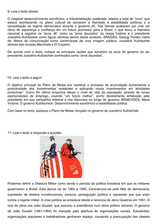 9- Leia o texto abaixo:
O inegável desenvolvimento econômico, a industrialização acelerada, aliados a tudo de “novo” que
estava acontecendo no plano cultural se somaram à liberdade e estabilidade políticas e à
consolidação do regime democrático durante o governo JK. Tais fatores acabaram por criar um
clima de esperança e confiança em um futuro promissor para o Brasil, o que levou a memória
nacional a registrar os “anos JK” como os “anos dourados” da nossa história e o presidente
Juscelino Kubitschek como figura vitoriosa dentro deste contexto. ARAGÃO, Georgy Pontes Vieira
de. Meios de comunicação como construtores de uma imagem pública: Juscelino Kubitschek
através das revistas Manchete e O Cruzeiro.
De acordo com o texto, indique as principais razões que tornaram os anos de governo do ex-
presidente Juscelino Kubistchek conhecidos como “anos dourados”.
10- Leia o texto a seguir:
O objetivo principal do Plano de Metas era “acelerar o processo de acumulação aumentando a
produtividade dos investimentos existentes e aplicando novos investimentos em atividades
produtivas”. Como fim último propunha elevar o nível de vida da população, através de novas
oportunidades de emprego, visando “um futuro melhor”, ponto devidamente enfatizado pelo
presidente em sua campanha eleitoral e nos discursos ao longo do governo. BENEVIDES, Maria
Victoria. O governo Kubitscheck. Desenvolvimento econômico e estabilidade política.
Com base no texto, explique o Plano de Metas, lançado no governo de Juscelino Kubistchek.
11- Leia o texto e responda a questão.
Podemos definir a Ditadura Militar como sendo o período da política brasileira em que os militares
governaram o Brasil. Esta época vai de 1964 a 1985. Caracterizou-se pela falta de democracia,
supressão de direitos constitucionais, censura, perseguição política e repressão aos que eram
contra o regime militar. A crise política se arrastava desde a renúncia de Jânio Quadros em 1961. O
vice de Jânio era João Goulart, que assumiu a presidência num clima político adverso. O governo
de João Goulart (1961-1964) foi marcado pela abertura às organizações sociais. Estudantes,
organizações populares e trabalhadores ganharam espaço, causando a preocupação das classes
 