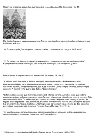 Observe a imagem a seguir, leia sua legenda e responda á questão de número 16 e 17.
Manifestações como essa aconteceram na França e na Inglaterra, demonstrando o entusiasmo que
havia com a Guerra.
16- Por que populações europeias como as citadas, comemoraram a chegada da Guerra?
17- Os países que foram mencionados no enunciado compunham uma mesma aliança militar?
Explique que motivava a formação das alianças e a definição dos inimigos na guerra.
Leia os textos a seguir e responda as questões de numero 18,19 e 20
"A mesma velha trincheira, a mesma paisagem, Os mesmos ratos, crescendo como mato,
Os mesmos abrigos, nada de novo,Os mesmos e velhos cheiros, tudo na mesma, Os mesmos
cadáveres no front, A mesma metralha, das duas às quatro, Como sempre cavando, como sempre
caçando, A mesma velha guerra dos diabos." (soldado inglês)
"Estamos tão exaustos que dormimos, mesmo sob intenso barulho. A melhor coisa que poderia
acontecer seria os ingleses avançarem e nos fazerem prisioneiros. Ninguém se importa conosco. Não
seremos substituídos. Os aviões lançam projéteis sobre nós. Ninguém mais consegue pensar. As
rações estão esgotadas - pão, conservas, biscoitos, tudo terminou! Não há uma única gota de água.
É o próprio inferno." (soldado alemão). Os fragmentos apresentam o depoimento de dois soldados,
um inglês e o outro alemão, durante a Primeira Guerra Mundial (1914-1918).
18- Identifique duas características que estejam presentes em ambos os textos e expressem os
sentimentos dos combatentes nessa fase da Primeira Guerra.
19-Cite duas consequências da Primeira Guerra para a Europa entre 1918 e 1939.
 