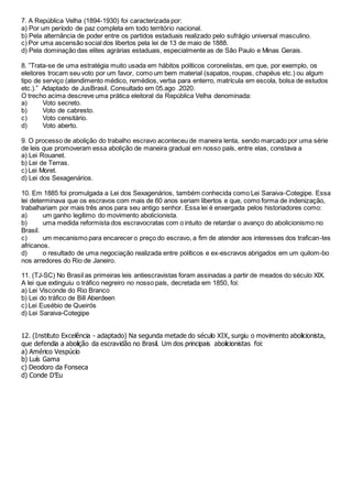 7. A República Velha (1894-1930) foi caracterizada por:
a) Por um período de paz completa em todo território nacional.
b) Pela alternância de poder entre os partidos estaduais realizado pelo sufrágio universal masculino.
c) Por uma ascensão social dos libertos pela lei de 13 de maio de 1888.
d) Pela dominação das elites agrárias estaduais, especialmente as de São Paulo e Minas Gerais.
8. ”Trata-se de uma estratégia muito usada em hábitos políticos coronelistas, em que, por exemplo, os
eleitores trocam seu voto por um favor, como um bem material (sapatos, roupas, chapéus etc.) ou algum
tipo de serviço (atendimento médico, remédios, verba para enterro, matrícula em escola, bolsa de estudos
etc.).” Adaptado de JusBrasil. Consultado em 05.ago .2020.
O trecho acima descreve uma prática eleitoral da República Velha denominada:
a) Voto secreto.
b) Voto de cabresto.
c) Voto censitário.
d) Voto aberto.
9. O processo de abolição do trabalho escravo aconteceu de maneira lenta, sendo marcado por uma série
de leis que promoveram essa abolição de maneira gradual em nosso país, entre elas, constava a
a) Lei Rouanet.
b) Lei de Terras.
c) Lei Moret.
d) Lei dos Sexagenários.
10. Em 1885 foi promulgada a Lei dos Sexagenários, também conhecida como Lei Saraiva-Cotegipe. Essa
lei determinava que os escravos com mais de 60 anos seriam libertos e que, como forma de indenização,
trabalhariam por mais três anos para seu antigo senhor. Essa lei é enxergada pelos historiadores como:
a) um ganho legítimo do movimento abolicionista.
b) uma medida reformista dos escravocratas com o intuito de retardar o avanço do abolicionismo no
Brasil.
c) um mecanismo para encarecer o preço do escravo, a fim de atender aos interesses dos trafican-tes
africanos.
d) o resultado de uma negociação realizada entre políticos e ex-escravos abrigados em um quilom-bo
nos arredores do Rio de Janeiro.
11. (TJ-SC) No Brasil as primeiras leis antiescravistas foram assinadas a partir de meados do século XIX.
A lei que extinguiu o tráfico negreiro no nosso país, decretada em 1850, foi:
a) Lei Visconde do Rio Branco
b) Lei do tráfico de Bill Aberdeen
c) Lei Eusébio de Queirós
d) Lei Saraiva-Cotegipe
12. (Instituto Excelência - adaptado) Na segunda metade do século XIX, surgiu o movimento abolicionista,
que defendia a abolição da escravidão no Brasil. Um dos principais abolicionistas foi:
a) Américo Vespúcio
b) Luís Gama
c) Deodoro da Fonseca
d) Conde D’Eu
 