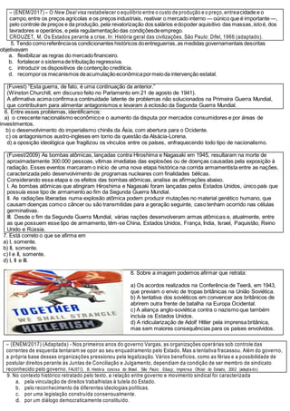 – (ENEM/2017) – O New Deal visa restabelecer o equilíbrio entre o custo de produção e o preço, entreacidade e o
campo,entre os preços agrícolas e os preços industriais, reativar o mercado interno — oúnico que é importante —,
pelo controle de preços e da produção, pela revalorização dos salários edopoder aquisitivo das massas,istoé, dos
lavradores e operários, e pela regulamentação das condiçõesdeemprego.
CROUZET, M. Os Estados perante a crise. In: História geral das civilizações. São Paulo: Difel, 1966 (adaptado).
5. Tendo comoreferênciaos condicionantes históricos doentreguerras,as medidas governamentais descritas
objetivavam
a. flexibilizar as regras do mercadofinanceiro.
b. fortalecer o sistemade tributação regressiva.
c. introduzir os dispositivos de contenção creditícia.
d. recomporos mecanismos deacumulaçãoeconômicapormeioda intervenção estatal.
(Fuvest) “Esta guerra, de fato, é uma continuação da anterior.”
(Winston Churchill, em discurso feito no Parlamento em 21 de agosto de 1941).
A afirmativa acima confirma a continuidade latente de problemas não solucionados na Primeira Guerra Mundial,
que contribuíram para alimentar antagonismos e levaram à eclosão da Segunda Guerra Mundial.
6. Entre esses problemas, identificamos:
a) o crescente nacionalismo econômico e o aumento da disputa por mercados consumidores e por áreas de
investimentos.
b) o desenvolvimento do imperialismo chinês da Ásia, com abertura para o Ocidente.
c) os antagonismos austro-ingleses em torno da questão da Alsácia-Lorena.
d) a oposição ideológica que fragilizou os vínculos entre os países, enfraquecendo todo tipo de nacionalismo.
(Fuvest/2009) As bombas atômicas, lançadas contra Hiroshima e Nagasaki em 1945, resultaram na morte de
aproximadamente 300.000 pessoas, vítimas imediatas das explosões ou de doenças causadas pela exposição à
radiação. Esses eventos marcaram o início de uma nova etapa histórica na corrida armamentista entre as nações,
caracterizada pelo desenvolvimento de programas nucleares com finalidades bélicas.
Considerando essa etapa e os efeitos das bombas atômicas, analise as afirmações abaixo.
I. As bombas atômicas que atingiram Hiroshima e Nagasaki foram lançadas pelos Estados Unidos, único país que
possuía esse tipo de armamento ao fim da Segunda Guerra Mundial.
II. As radiações liberadas numa explosão atômica podem produzir mutações no material genético humano, que
causam doenças como o câncer ou são transmitidas para a geração seguinte, caso tenham ocorrido nas células
germinativas.
III. Desde o fim da Segunda Guerra Mundial, várias nações desenvolveram armas atômicas e, atualmente, entre
as que possuem esse tipo de armamento, têm-se China, Estados Unidos, França, Índia, Israel, Paquistão, Reino
Unido e Rússia.
7. Está correto o que se afirma em
a) I, somente.
b) II, somente.
c) I e II, somente.
d) I, II e III.
8. Sobre a imagem podemos afirmar que retrata:
a) Os acordos realizados na Conferência de Teerã, em 1943,
que previam o envio de tropas britânicas na União Soviética.
b) A tentativa dos soviéticos em convencer aos britânicos de
abrirem outra frente de batalha na Europa Ocidental.
c) A aliança anglo-soviética contra o nazismo que também
incluía os Estados Unidos.
d) A ridicularização de Adolf Hitler pela imprensa britânica,
mas sem maiores consequências para os países envolvidos.
– (ENEM/2017) (Adaptada) - Nos primeiros anos do governo Vargas, as organizações operárias sob controle das
correntes de esquerda tentaram se opor ao seu enquadramento pelo Estado. Mas a tentativa fracassou. Além do governo,
a própria base dessas organizações pressionou pela legalização. Vários benefícios, como as férias e a possibilidade de
postular direitos perante às Juntas de Conciliação e Julgamento, dependiam da condição de ser membro de sindicato
reconhecido pelo governo. FAUSTO, B. História concisa do Brasil. São Paulo: Edusp; Imprensa Oficial do Estado, 2002 (adaptado).
9. No contexto histórico retratado pelo texto, a relação entre governo e movimento sindical foi caracterizada
a. pela vinculação de direitos trabalhistas à tutela do Estado.
b. pelo reconhecimento de diferentes ideologias políticas.
c. por uma legislação construída consensualmente.
d. por um diálogo democraticamente constituído.
 