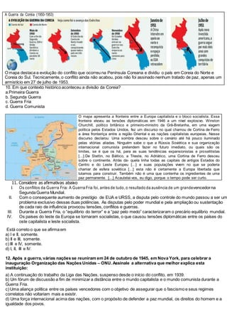 A Guerra da Coréia (1950-1953)
O mapa destaca a evolução do conflito que ocorreu na Península Coreana e dividiu o país em Coreia do Norte e
Coreia do Sul. Tecnicamente, o conflito ainda não acabou, pois não foi assinado nenhum tratado de paz, apenas um
armistício em 27 de julho de 1953.
10. Em que contexto histórico aconteceu a divisão da Coreia?
a.Primeira Guerra
b. Segunda Guerra
c. Guerra Fria
d. Guerra Comunista
O mapa apresenta a fronteira entre a Europa capitalista e o bloco socialista. Essa
fronteira elevou as tensões diplomáticas em 1946 a um nível explosivo. Winston
Churchill, político britânico e primeiro-ministro da Grã-Bretanha, em uma viagem
política pelos Estados Unidos, fez um discurso no qual chamou de Cortina de Ferro
a área fronteiriça entre a região Oriental e as nações capitalistas europeias. Nesse
discurso declarou: Uma sombra desceu sobre o cenário até há pouco iluminado
pelas vitórias aliadas. Ninguém sabe o que a Rússia Soviética e sua organização
internacional comunista pretendem fazer no futuro imediato, ou quais são os
limites, se é que os há, para as suas tendências expansionistas e proselitistas
[...].De Stettin, no Báltico, a Trieste, no Adriático, uma Cortina de Ferro desceu
sobre o continente. Atrás da- quela linha todas as capitais de antigos Estados do
Centro e do Leste Europeu [...] e suas populações vivem no que se poderia
chamar de esfera soviética [...] esta não é certamente a Europa libertada que
lutamos para construir. Também não é uma que contenha os ingredientes de uma
paz permanente. [...] Acautelai-vos, eu digo, porque o tempo pode ser curto.
11. Considere as afirmativas abaixo
I
. Os conflitos da Guerra Fria: A Guerra Fria foi, antes de tudo, o resultado da ausência de um grandevencedorna
SegundaGuerra Mundial.
II. Com o consequente aumento de prestígio de EUA e URSS, a disputa pelo controle do mundo passou a ser um
problema exclusivo dessas duas potências. As disputas pelo poder mundial e pela ampliação ou sustentação
de cada raio de influência provocou tensões, conflitos e guerras.
III. Durante a Guerra Fria, o “equilíbrio do terror” e a “paz pelo medo” caracterizaram o precário equilíbrio mundial.
IV. Os países do leste da Europa se tornaram socialistas, o que causou tensões diplomáticas entre os países do
oste capitalista e leste socialista.
Está correto o que se afirma em
a) I e II, somente.
b) II e III, somente.
c) III e IV, somente.
d) I, II, III e IV.
12. Após a guerra, várias nações se reuniram em 24 de outubro de 1945, em Nova York, para celebrar a
inauguração Organização das Nações Unidas – ONU. Assinale a alternativa que melhor explica esta
instituição:
a) A continuação do trabalho da Liga das Nações, suspenso desde o início do conflito, em 1939.
b) Um fórum de discussão a fim de minimizar a distância entre o mundo capitalista e o mundo comunista durante a
Guerra Fria.
c) Uma aliança política entre os países vencedores com o objetivo de assegurar que o fascismo e seus regimes
correlatos não voltariam mais a existir.
d) Uma força internacional acima das nações, com o propósito de defender a paz mundial, os direitos do homem e a
igualdade dos povos.
 