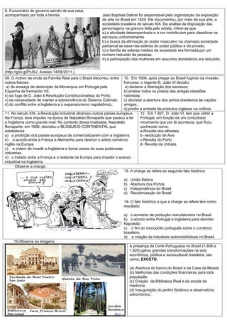 8. Funcionário do governo saindo de sua casa,
acompanhado por toda a família                           Jean Baptiste Debret foi responsável pela organização da exposição
                                                         de arte no Brasil em 1829. Ele documentou, por meio de sua arte, a
                                                         sociedade brasileira do século XIX. Da análise da disposição das
                                                         personagens na gravura feita pelo artista, infere-se que
                                                         a) a atividade desempenhada e a cor contribuíam para classificar os
                                                         escravos uniformemente.
                                                         b) a busca da afirmação do poder masculino na chamada sociedade
                                                         patriarcal se dava nas esferas do poder público e do privado.
                                                         c) a família de setores médios da sociedade era formada por um
                                                         número reduzido de pessoas.
                                                         d) a participação das mulheres em assuntos domésticos era reduzida.


(http://goo.gl/PrJSJ. Acesso 14/06/2011.)
09. O motivo da vinda da Família Real para o Brasil decorreu, entre  10. Em 1808, após chegar ao Brasil fugindo da invasão
outros fatores:                                                      francesa, o regente D. João VI decidiu:
 a) da ameaça de destruição da Monarquia em Portugal pela              a) declarar a libertação dos escravos;
Espanha de Fernando VII;                                             b) anistiar todos os presos das antigas rebeliões
b) da fuga de D. João à Revolução Constitucionalista do Porto;       nativistas;
c) da necessidade de manter a sobrevivência do Sistema Colonial;     c) decretar a abertura dos portos brasileiros às nações
d) do conflito entre a Inglaterra e o expansionismo napoleônico.     amigas;
                                                                     d) proibir a entrada de produtos ingleses na colônia.
11. No século XIX, a Revolução Industrial alcançou outros países europeus.      12. Em 1.821, D. João VI, tem que voltar a
Na França, teve impulso na época de Napoleão Bonaparte que passou a ter         Portugal, em função de um conturbado
a Inglaterra como grande rival. No contexto dessa rivalidade, Napoleão          movimento que por lá acontecia, que ficou
Bonaparte, em 1806, decretou o BLOQUEIO CONTINENTAL que                         conhecido como:
estabelecia:                                                                    a-Revolta dos alfaiates
a) a proibição dos países europeus de comercializarem com a Inglaterra.         b- revolução de Avis
b) o acordo entre a França e Alemanha para destruir o sólido comércio           c-Revolta do Porto
inglês na Europa.                                                               d- Revolta da chibata.
c) a ordem de invadir a Inglaterra e tomar posse de suas poderosas
indústrias.
d) o tratado entre a França e o restante da Europa para impedir o avanço
industrial na Inglaterra.
      Observe a charge:
                                                                     13. A charge se refere ao seguinte fato histórico

                                                                      a)   União Ibérica
                                                                      b)   Abertura dos Portos
                                                                      c)   Independência do Brasil
                                                                      d)   Recolonização do Brasil

                                                                      14- O fato histórico a que a charge se refere tem como
                                                                      resultado

                                                                      a) o aumento da produção manufatureira no Brasil.
                                                                      b) o acordo entre Portugal e Inglaterra para derrotar
                                                                      Napoleão.
                                                                      c) o fim do monopólio português sobre o comércio
                                                                      brasileiro.
                                                                      d) a criação de industrias automobilísticas no Brasil.
     15-Observe as imagens:
                                                                           A presença da Corte Portuguesa no Brasil (1.808 a
                                                                           1.820) gerou grandes transformações na vida
                                                                           econômica, política e sociocultural brasileira, tais
                                                                           como, EXCETO:

                                                                           (a) Abertura do banco do Brasil e da Casa da Moeda
                                                                           (b) Melhorias das condições financeiras para toda
                                                                           população.
                                                                           (c) Criação da Biblioteca Real e da escola de
                                                                           medicina.
                                                                           (d) Inauguração do jardim Botânico e observatório
                                                                           astronômico.
 