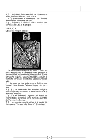B ( ) resistido à invasão militar de uma grande
aliança asiática liderada pelos hicsos.
C ( ) patrocinado a construção dos maiores
monumentos funerários em Gisé.
D ( ) expandido o domínio político menfita aos
territórios da Líbia e da Etiópia.

QUESTÃO 20
Observe a imagem abaixo:




O uso de amuletos mágicos era muito comum em
toda Mesopotâmia e utilizados como proteção a
enfermidades, notavelmente pelas grávidas durnte
o trabalho de parto. Os amuletos representavam o
combate entre duas divindades. Essas divindades
são:
A ( ) o deus da vida após a morte Osíris e seu
irmão o deus do caos Seth na disputa pelo trono
real.
B ( ) o rei cinocéfalo dos espíritos malignos
Pazuzu que expulsa a diabólica Lamashtu para os
domínios infernais.
C ( ) o rei semideus Gilgamés em busca da
imortalidade e o monstro felino Humbaba guardião
da Floresta dos Cedros.
D ( ) o deus da guerra Nergal e a deusa de
Kurnugia, a “Terra do Não Retorno”, Ereshkigal.




                                                   2
 