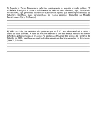 3) Durante o Terror Robespierre defendeu publicamente o seguinte modelo político: “A
sociedade é obrigada a prover a subsistência de todos os seus membros, seja, fornecendo-
lhes trabalho, seja garantindo os meios de subsistência aqueles que estão impossibilitados de
trabalhar”. Identifique duas características do “sonho jacobino” destruídos na Reação
Termidoriana. (Valor: 2,0 Pontos).
____________________________________________________________________________
____________________________________________________________________________
____________________________________________________________________________
____________________________________________________________________________

4) “Não concordo com nenhuma das palavras que você diz, mas defenderei até a morte o
direito de você dizê-las”. A frase de Voltaire refere-se a um dos direitos naturais do homem
defendidos pelos iluministas e presentes na Declaração Universal dos Direitos do Homem e do
Cidadão de 1789. Identifique os quatro direitos naturais do homem presentes no documento.
(Valor: 2,0 Pontos)
____________________________________________________________________________
____________________________________________________________________________
____________________________________________________________________________
____________________________________________________________________________
 