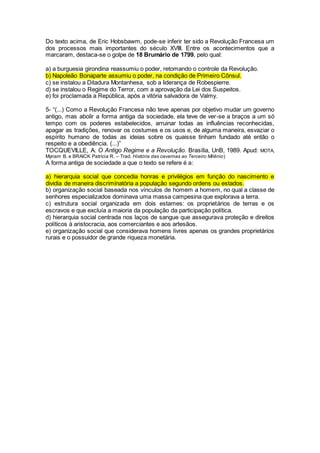 Do texto acima, de Eric Hobsbawm, pode-se inferir ter sido a Revolução Francesa um
dos processos mais importantes do século XVIII. Entre os acontecimentos que a
marcaram, destaca-se o golpe de 18 Brumário de 1799, pelo qual:
a) a burguesia girondina reassumiu o poder, retomando o controle da Revolução.
b) Napoleão Bonaparte assumiu o poder, na condição de Primeiro Cônsul.
c) se instalou a Ditadura Montanhesa, sob a liderança de Robespierre.
d) se instalou o Regime do Terror, com a aprovação da Lei dos Suspeitos.
e) foi proclamada a República, após a vitória salvadora de Valmy.
5- “(...) Como a Revolução Francesa não teve apenas por objetivo mudar um governo
antigo, mas abolir a forma antiga da sociedade, ela teve de ver-se a braços a um só
tempo com os poderes estabelecidos, arruinar todas as influências reconhecidas,
apagar as tradições, renovar os costumes e os usos e, de alguma maneira, esvaziar o
espírito humano de todas as ideias sobre os quaisse tinham fundado até então o
respeito e a obediência. (...)”
TOCQUEVILLE, A. O Antigo Regime e a Revolução. Brasília, UnB, 1989. Apud: MOTA,
Myriam B. e BRAICK Patrícia R. – Trad. História das cavernas ao Terceiro Milênio)
A forma antiga de sociedade a que o texto se refere é a:
a) hierarquia social que concedia honras e privilégios em função do nascimento e
dividia de maneira discriminatória a população segundo ordens ou estados.
b) organização social baseada nos vínculos de homem a homem, no qual a classe de
senhores especializados dominava uma massa campesina que explorava a terra.
c) estrutura social organizada em dois estames: os proprietários de terras e os
escravos e que excluía a maioria da população da participação política.
d) hierarquia social centrada nos laços de sangue que assegurava proteção e direitos
políticos à aristocracia, aos comerciantes e aos artesãos.
e) organização social que considerava homens livres apenas os grandes proprietários
rurais e o possuidor de grande riqueza monetária.
 