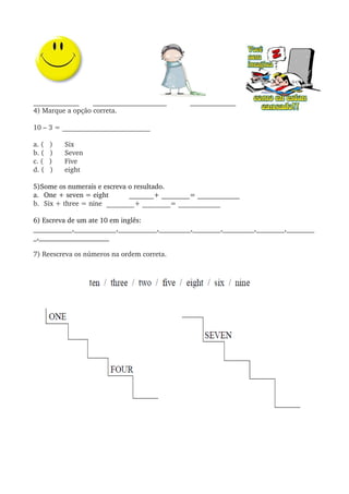  
_____________       _____________________            _____________
4) Marque a opção correta.
10 – 3 = _________________________
a. (   ) Six
b. (   ) Seven
c. (   ) Five
d. (   ) eight 
5)Some os numerais e escreva o resultado.
a. One + seven = eight    _______+ ________= ____________
b. Six + three = nine  ________+ ________= ____________
6) Escreva de um ate 10 em inglês:
___________,____________,___________,_________,________,_________,________,________
_,____________________
7) Reescreva os números na ordem correta.
        
 