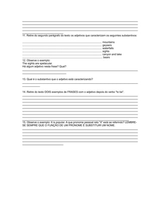 _______________________________________________________________________________
_______________________________________________________________________________
_______________________________________________________________________________
_______________________________________________________________________________
____________________________
11. Retire do segundo parágrafo do texto os adjetivos que caracterizam os seguintes substantivos:
............................................................................................................. mountains
............................................................................................................. geysers
............................................................................................................. waterfalls
............................................................................................................. sights
............................................................................................................. canyon and lake
.............................................................................................................. bears
12. Observe o exemplo:
The sights are spetacular.
Há algum adjetivo nesta frase? Qual?
_______________________________________________________________________________
______________________________
13. Qual é o substantivo que o adjetivo está caracterizando?
_______________________________________________________________________________
____________
14. Retire do texto DOIS exemplos de FRASES com o adjetivo depois do verbo "to be".
_______________________________________________________________________________
_______________________________________________________________________________
_______________________________________________________________________________
_______________________________________________________________________________
_______________________________________________________________________________
_______________________________________________________________________________
_______________________________________________________________________________
_______________________________________________________________________________
_________________________________________________________________________
15. Observe o exemplo: It is popular. A que pronome pessoal reto "it" está se referindo? LEMBRE-
SE SEMPRE QUE O FUNÇÃO DE UM PRONOME É SUBSTITUIR UM NOME.
_______________________________________________________________________________
_______________________________________________________________________________
_______________________________________________________________________________
_______________________________________________________________________________
_______________________________________________________________________________
____________________________
 