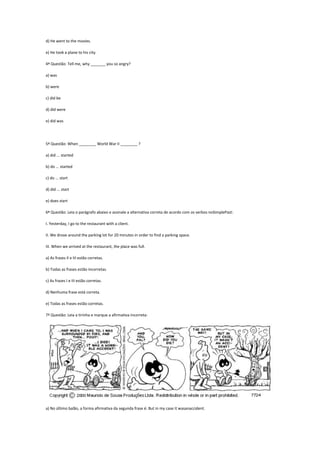 d) He went to the movies.
e) He took a plane to his city.
4ª Questão: Tell me, why _______ you so angry?
a) was
b) were
c) did be
d) did were
e) did was

5ª Questão: When ________ World War II ________ ?
a) did ... started
b) do ... started
c) do ... start
d) did ... start
e) does start
6ª Questão: Leia o parágrafo abaixo e assinale a alternativa correta de acordo com os verbos noSimplePast:
I. Yesterday, I go to the restaurant with a client.
II. We drove around the parking lot for 20 minutes in order to find a parking space.
III. When we arrived at the restaurant, the place was full.
a) As frases II e III estão corretas.
b) Todas as frases estão incorretas.
c) As frases I e III estão corretas.
d) Nenhuma frase está correta.
e) Todas as frases estão corretas.
7ª Questão: Leia a tirinha e marque a afirmativa incorreta:

a) No último balão, a forma afirmativa da segunda frase é: But in my case it wasanaccident.

 