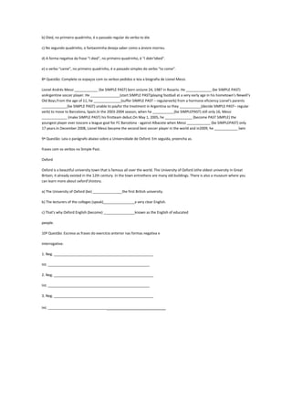 b) Died, no primeiro quadrinho, é o passado regular do verbo to die.
c) No segundo quadrinho, o fantasminha deseja saber como a árvore morreu.
d) A forma negativa da frase “I died”, no primeiro quadrinho, é “I didn’tdied”.
e) o verbo “came”, no primeiro quadrinho, é o passado simples do verbo “to come”.
8ª Questão: Complete os espaços com os verbos pedidos e leia a biografia de Lionel Messi.
Lionel Andrés Messi ____________ (be SIMPLE PAST) born onJune 24, 1987 in Rosario. He _____________ (be SIMPLE PAST)
anArgentine soccer player. He _______________(start SIMPLE PAST)playing football at a very early age in his hometown's Newell's
Old Boys.From the age of 11, he ______________(suffer SIMPLE PAST – regularverb) from a hormone eficiency.Lionel's parents
_____________(be SIMPLE PAST) unable to payfor the treatment in Argentina so they ___________(decide SIMPLE PAST– regular
verb) to move to Barcelona, Spain.In the 2003-2004 season, when he ___________(be SIMPLEPAST) still only 16, Messi
_____________ (make SIMPLE PAST) his firstteam debut.On May 1, 2005, he ______________ (become PAST SIMPLE) the
youngest player ever toscore a league goal for FC Barcelona - against Albacete when Messi ____________ (be SIMPLEPAST) only
17 years.In December 2008, Lionel Messi became the second best soccer player in the world and in2009, he ____________ (win
9ª Questão: Leia o parágrafo abaixo sobre a Universidade de Oxford. Em seguida, preencha as.
frases com os verbos no Simple Past.
Oxford
Oxford is a beautiful university town that is famous all over the world. The University of Oxford isthe oldest university in Great
Britain; it already existed in the 12th century. In the town entrethere are many old buildings. There is also a museum where you
can learn more about oxford’shistory.
a) The University of Oxford (be) _______________the first British university.
b) The lecturers of the colleges (speak)________________a very clear English.
c) That's why Oxford English (become) ________________known as the English of educated
people.
10ª Questão: Escreva as frases do exercício anterior nas formas negativa e
interrogativa:
1. Neg. ___________________________________________________
Int. ____________________________________________________
2. Neg. ___________________________________________________
Int. ____________________________________________________
3. Neg. ___________________________________________________
Int. ____________________________________________________

 