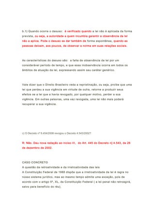 b.1) Quando ocorre o desuso: é verificado quando a lei não é aplicada da forma
prevista, ou seja, a autoridade a quem incumbia garantir a observância da lei
não a aplica. Pode o desuso se dar também de forma espontânea, quando as
pessoas deixam, aos poucos, de observar a norma em suas relações sociais.
As características do desuso são: a falta de observância da lei por um
considerável período de tempo, e que essa inobservância ocorra em todos os
âmbitos de atuação da lei, expressando assim seu caráter genérico.
Vale dizer que o Direito Brasileiro veda a repristinação, ou seja, proíbe que uma
lei que perdeu a sua vigência em virtude de outra, retorne a produzir seus
efeitos se a lei que a havia revogado, por qualquer motivo, perder a sua
vigência. Em outras palavras, uma vez revogada, uma lei não mais poderá
recuperar a sua vigência.
c) O Decreto nº 6.454/2008 revogou o Decreto 4.543/2002?
R: Não. Deu nova redação ao inciso III, do Art. 445 do Decreto n] 4.543, de 26
de dezembro de 2002.
CASO CONCRETO
A questão da retroatividade e da irretroatividade das leis
A Constituição Federal de 1988 dispõe que a irretroatividade da lei é regra no
nosso sistema jurídico, mas ao mesmo tempo admite uma exceção, pois de
acordo com o artigo 5º, XL, da Constituição Federal ( a lei penal não retroagirá,
salvo para benefício do réu).
 