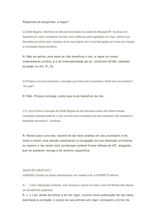Responda às perguntas, a seguir:
a) Dedé Bagana, elemento de alta periculosidade na cidade de Macapá-AP, foi preso em
flagrante por estar cometendo ato tido como delituoso pela legislação em vigor, obteve sua
liberdade provisória sob o amparo de lei que depois vem a ser derrogada por outra que impeça
a concessão desse benefício.
R: Não se aplica, pois essa lei não beneficia o réu. a regra no nosso
ordenamento jurídico é a de irretroatividade da lei, conforme CF/88, cabendo
exceção no Art. 5º, XL
b) Poderá a nova lei prejudicar a situação que tinha sido concedida a Dedé sob a lei anterior?
Por quê?
R: Não. Porque retroage, posto que é em benefício do réu.
c) E como ficaria a situação de Dedé Bagana se ele estivesse preso sob determinadas
condições impostas pela lei, e que uma lei nova considere que tais condições não impedem a
libertação provisória? Justifique.
R: Nesse caso concreto, haverá de ser feito análise em seu prontuário e de
modo a emitir uma petição detalhando a revogação de sua detenção provisória,
ou mesmo o réu tendo sido condenado poderá formar defesa de HC, alegando
que lei posterior revoga a lei anterior específica.
QUESTÃO OBJETIVA 1
(OAB-MG) Quanto ao direito intertemporal, em matéria civil, é CORRETO afirmar:
A ( ) salvo disposição contrária, a lei começa a vigorar em todo o país 30 9trinta) dias depois
de oficialmente publicada.
B ( x ) se, antes de entrar a lei em vigor, ocorrer nova publicação de seu texto,
destinada a correção, o prazo de sua entrada em vigor começará a correr da
 