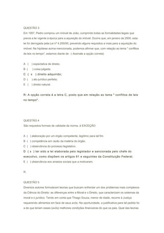 QUESTÃO 3
Em 1957, Pedro comprou um imóvel de João, cumprindo todas as formalidades legais que
previa a lei vigente à época para a aquisição do imóvel. Ocorre que, em janeiro de 2000, esta
lei foi derrogada pela Lei nº 4.200/00, prevendo alguns requisitos a mais para a aquisição do
imóvel. Na hipótese acima mencionada, podemos afirmar que, com relação ao tema " conflitos
de leis no tempo", estamos diante de : ( Assinale a opção correta)
A ( ) expectativa de direito;
B ( ) coisa julgada;
C ( x ) direito adquirido;
D ( ) ato jurídico perfeito;
E ( ) direito natural.
R: A opção correta é a letra C, posto que em relação ao tema " conflitos de leis
no tempo".
QUESTÃO 4
São requisitos formais de validade da norma, à EXCEÇÃO:
A ( ) elaboração por um órgão competente, legítimo para tal fim.
B ( ) competência em razão da matéria do órgão.
C ( ) observância do processo legislativo.
D ( x ) ter sido a lei elaborada pelo legislador e sancionada pelo chefe do
executivo, como dispõem os artigos 61 e seguintes da Constituição Federal.
E ( ) observância aos anseios sociais que a motivaram.
R:
QUESTÃO 5
Diversos autores formularam teorias que buscam enfrentar um dos problemas mais complexos
da Ciência do Direito: as diferenças entre a Moral e o Direito, que caracterizam os sistemas da
moral e o jurídico. Tendo em conta que Thiago Souza, menor de idade, recorre à Justiça
requerendo alimentos em face de seus avós. Na oportunidade, a justificativa para tal pedido foi
a de que teriam esses (avós) melhores condições financeiras do que os pais. Qual das teorias
 