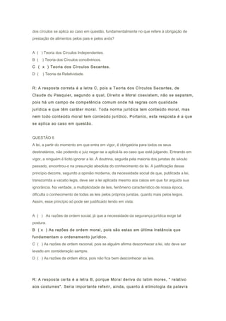 dos círculos se aplica ao caso em questão, fundamentalmente no que refere à obrigação de
prestação de alimentos pelos pais e pelos avós?
A ( ) Teoria dos Círculos Independentes.
B ( ) Teoria dos Círculos concêntricos.
C ( x ) Teoria dos Círculos Secantes.
D ( ) Teoria da Relatividade.
R: A resposta correta é a letra C, pois a Teoria dos Círculos Secantes, de
Claude du Pasquier, segundo a qual, Direito e Moral coexistem, não se separam,
pois há um campo de competência comum onde há regras com qualidade
jurídica e que têm caráter moral. Toda norma jurídica tem conteúdo moral, mas
nem todo conteúdo moral tem conteúdo jurídico. Portanto, esta resposta é a que
se aplica ao caso em questão.
QUESTÃO 6
A lei, a partir do momento em que entra em vigor, é obrigatória para todos os seus
destinatários, não podendo o juiz negar-se a aplicá-la ao caso que está julgando. Entrando em
vigor, a ninguém é lícito ignorar a lei. À doutrina, seguida pela maioria dos juristas do século
passado, encontrou-o na presunção absoluta do conhecimento da lei. A justificação desse
princípio decorre, segundo a opinião moderna, da necessidade social de que, publicada a lei,
transcorrida a vacatio legis, deve ser a lei aplicada mesmo aos casos em que for arguida sua
ignorância. Na verdade, a multiplicidade de leis, fenômeno característico de nossa época,
dificulta o conhecimento de todas as leis pelos próprios juristas, quanto mais pelos leigos.
Assim, esse princípio só pode ser justificado tendo em vista:
A ( ) As razões de ordem social, já que a necessidade da segurança jurídica exige tal
postura.
B ( x ) As razões de ordem moral, pois são estas em última instância que
fundamentam o ordenamento jurídico.
C ( ) As razões de ordem racional, pois se alguém afirma desconhecer a lei, isto deve ser
levado em consideração sempre.
D ( ) As razões de ordem ética, pois não fica bem desconhecer as leis.
R: A resposta certa é a letra B, porque Moral deriva do latim mores, " relativo
aos costumes". Seria importante referir, ainda, quanto à etimologia da palavra
 
