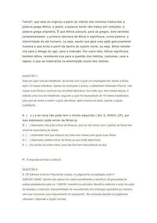 "moral", que esta se originou a partir do intento dos romanos traduzirem a
palavra grega êthica. e assim, a palavra moral não traduz por completo, a
palavra grega originária. É que êthica possuía, para os gregos, dois sentidos
complementares: o primeiro derivava de êthos e significava, numa palavra, a
interioridade do ato humano, ou seja, aquilo que gera uma ação genuinamente
humana e que brota a partir de dentro do sujeito moral, ou seja, êthos remete-
nos para o âmago do agir, para a intenção. Por outro lado, êthica significava
também éthos, remetendo-nos para a questão dos hábitos, costumes, usos e
regras, o que se materializa na assimilação social dos valores.
QUESTÃO 7
Está em vigor uma lei trabalhista, de acordo com a qual um empregado tem direito a férias
após 12 meses trabalhos. Apesar de alcançado o prazo, o trabalhador Adamator Pereira não
requer suas férias e continua sua atividade laborativa. Eis então que, dois meses depois, é
editada uma nova lei trabalhista, segundo a qual há necessidade de 18 meses trabalhados
para que se venha a auferir o gozo das férias. após a leitura do texto, aponte a opção
CORRETA:
A ( x ) a lei nova não pode ferir o direito adquirido ( Art. 5, XXXVI, CF), por
isso Adamastor pode entrar de férias já.
B ( ) Adamastor não pode entrar de férias já, pois ao não entrar com o pedido de férias tem
somente expectativa do direito.
C ( ) Adamastor terá que esperar por mais seis meses para gozar suas férias.
D ( ) Adamastor poderá entrar de férias se seu chefe determinar.
E ( ) As razões de ordem ética, pois não fica bem desconhecer as leis.
R: A resposta correta é a letra A.
QUESTÃO 8
A 10ª Câmara Cível do Tribunal de Justiça, no julgamento da apelação cível nº
2006.001.49042, decidiu não aplicar em casos semelhantes o benefício da gratuidade de
justiça estabelecido pela Lei 1.060/50: Assistência judiciária. Benefício deferido a autor de ação
de despejo e cobrança. Impossibilidade de sua extensão aos embargos ajuizados por terceiro,
sem que houvesse novo requerimento do exequente". Na nomeada decisão os julgadores
utilizaram: (Assinale a opção correta):
 