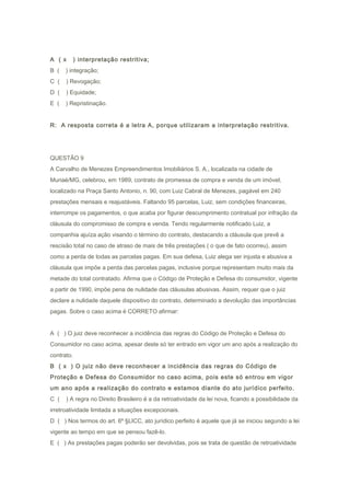 A ( x ) interpretação restritiva;
B ( ) integração;
C ( ) Revogação;
D ( ) Equidade;
E ( ) Repristinação.
R: A resposta correta é a letra A, porque utilizaram a interpretação restritiva.
QUESTÃO 9
A Carvalho de Menezes Empreendimentos Imobiliários S. A., localizada na cidade de
Muriaé/MG, celebrou, em 1989, contrato de promessa de compra e venda de um imóvel,
localizado na Praça Santo Antonio, n. 90, com Luiz Cabral de Menezes, pagável em 240
prestações mensais e reajustáveis. Faltando 95 parcelas, Luiz, sem condições financeiras,
interrompe os pagamentos, o que acaba por figurar descumprimento contratual por infração da
cláusula do compromisso de compra e venda. Tendo regularmente notificado Luiz, a
companhia ajuíza ação visando o término do contrato, destacando a cláusula que prevê a
rescisão total no caso de atraso de mais de três prestações ( o que de fato ocorreu), assim
como a perda de todas as parcelas pagas. Em sua defesa, Luiz alega ser injusta e abusiva a
cláusula que impõe a perda das parcelas pagas, inclusive porque representam muito mais da
metade do total contratado. Afirma que o Código de Proteção e Defesa do consumidor, vigente
a partir de 1990, impõe pena de nulidade das cláusulas abusivas. Assim, requer que o juiz
declare a nulidade daquele dispositivo do contrato, determinado a devolução das importâncias
pagas. Sobre o caso acima é CORRETO afirmar:
A ( ) O juiz deve reconhecer a incidência das regras do Código de Proteção e Defesa do
Consumidor no caso acima, apesar deste só ter entrado em vigor um ano após a realização do
contrato.
B ( x ) O juiz não deve reconhecer a incidência das regras do Código de
Proteção e Defesa do Consumidor no caso acima, pois este só entrou em vigor
um ano após a realização do contrato e estamos diante do ato jurídico perfeito.
C ( ) A regra no Direito Brasileiro é a da retroatividade da lei nova, ficando a possibilidade da
irretroatividade limitada a situações excepcionais.
D ( ) Nos termos do art. 6º §LICC, ato jurídico perfeito é aquele que já se iniciou segundo a lei
vigente ao tempo em que se pensou fazê-lo.
E ( ) As prestações pagas poderão ser devolvidas, pois se trata de questão de retroatividade
 