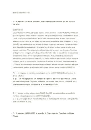 da lei que beneficia o réu.
R: A resposta correta é a letra B, pois o caso acima constitui um ato jurídico
perfeito.
QUESTÃO 10
Doutor MARIO CLÁUDIO, advogado, recebeu em seu escritório o senhor ALBERTO LOUZADA
que, em lágrimas, contou-lhe todo o problema pelo qual vinha passando; casado há mais de 25
( vinte e cinco) anos com FLORIBELA LOUZADA, alguns dias atrás, recebeu carta anônima
informando-o da traição de sua amada esposa com um estivador de nome SERVIO LUIZ, vulgo
SERJÃO, que trabalhava no cais do porto de Vitória, cidade em que residia. Tomado de cólera,
após discussão com sua esposa e de ter a certeza de toda a verdade, quase cometeu uma
loucura, matando-a. A tempo percebeu a besteira que iria fazer com seu ato insano. Resolveu,
então procurar o advogado, a fim de que fossem tomadas todas as providências assecuratórias
e necessárias para a devida separação judicial litigiosa. Ficou acordado que os serviços
advocatícios prestados pelo doutor MARIO CLÁUDIO custariam R$ 3.000,00 ( três mil reais). O
processo judicial foi iniciado então. Ocorre que, no decorrer do processo, o senhor ALBERTO
LOUZADA ficou insastifeito com os serviços prestados e resolveu revogar o mandato, pelo qual
havia conferido poderes ao advogado. Sobre o caso narrado aponte a opção INCORRETA:
A ( ) A revogação do mandato, praticada pelo senhor ALBERTO LOUZADA, é hipótese de
direito subjetivo.
B ( x ) A Revogação de um mandato é hipótese de direito potestativo. Direito
potestativo significa a invasão na esfera jurídica de uma pessoa, sem que essa
possa tomar qualquer providência, a não ser sujeitar-se.
C ( ) No caso em tela, cabe ao doutor MARIO CLÁUDIO apenas sujeição a revogação do
mandato, outorgado pelo senhor ALBERTO LOUZADA.
D ( ) A revogação de um mandato é hipótese de direito adquirido. Por isso, o advogado não
pode ser afastado do caso.
R: A resposta INCORRETA é a opção B. Posto que são Posições Jurídicas
Ativas.
 
