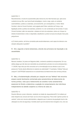 QUESTÃO 11
Recentemente o mundo foi surpreendido pela notícia de uma mãe francesa que, após anos
cuidando de seu filho, que havia ficado tetraplégico, mudo e cego, após um acidente
automobilístico, praticou a eutanásia, provocando-lhe, por consequência, a morte. Marie
Humbert, mãe de Vincent Humbert, será julgada pelo Poder Judiciário da França, cuja
legislação proíbe a prática da eutanásia, podendo vir a ser condenada por tal conduta. O caso
Vincent Humbert, além de reacender o debate em torno da eutanásia, coloca em choque os
direitos fundamentais à vida e à dignidade, desafiando o jurista na busca da solução mais justa.
pergunta-se:
a) O direito positivo, da forma concebida pela escola kelseniana, será capaz de oferecer uma
solução adequada à questão?
R: Sim, segundo a teoria kelseniana, através dos princípios da imputação e da
causalidade.
QUESTÃO 12
Manoel, brasileiro, foi preso em flagrante delito, vendendo substância entorpecente. Em sua
defesa alega que não deve ser submetido ao procedimento previsto na Lei de entorpecentes -
11.343/06, haja vista que não concorda com a criminalização de sua atitude e que é uma
pessoa de "mente aberta diferente do restante da coletividade". É acertada a "defesa" feita por
Joaquim? JUSTIFIQUE baseando-se na característica da heteronomia das normas jurídicas.
R: Não, a fundamentação utilizada por Joaquim em sua "defesa" não encontra
amparo sendo facilmente contrariada pela característica da heteronomia da
norma jurídica, visto que a heteronomia se constitui numa característica
essencial do Direito e determina a sujeição do comportamento dos indivíduos
independente da adesão subjetiva ou interna de cada um.
QUESTÃO 13
Ricardo Alfonsini, jovem milionário, residente na cidade de Jaquaretama/CE, foi multado por
estar dirigindo seu veículo sem fazer uso do cinto de segurança. Para evitar "ganhar pontos na
carteira", entra com recurso administrativo, alegando que é costume da população local a não
utilização do cinto de segurança. Acredita assim que tal costume teria revogado a lei, uma vez
 