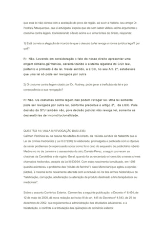 que esta lei não consta com a aceitação do povo da região. ao ouvir a história, seu amigo Dr.
Rodney Albuquerque, que é advogado, explica que ele sem saber utilizou como argumento o
costume contra legem. Considerando o texto acima e o tema fontes do direito, responda:
1) Está correta a alegação de ricardo de que o desuso da lei revoga a norma jurídica legal? por
quê?
R: Não. Levando em consideração o fato do nosso direito apresentar uma
origem romano-germânica, caracterizando o sistema legalista do Civil law,
portanto o primado é da lei. Neste sentido, a LICC, no seu Art. 2º, estabelece
que uma lei só pode ser revogada por outra
2) O costume contra legem citado por Dr. Rodney, pode gerar a ineficácia da lei e por
consequência a sua revogação?
R: Não. Os costumes contra legem não podem revogar lei. Uma lei somente
pode ser revogada por outra lei, conforme preceitua o artigo 2º, da LICC. Pela
decisão do STJ também não, pois decisão judicial não revoga lei, somente as
declaratórias de inconstitucionalidade.
QUESTÃO 14 ( AULA 9-REVOGAÇÃO DAS LEIS)
Carmen Verônica leu na coluna Novidades do Direito, da Revista Jurídica de Natal/RN que a
Lei de Crimes Hediondos ( Lei 8.072/90) foi elaborada, promulgada e publicada com o objetivo
de sanar problemas de repercussão social como foi o caso do sequestro do publicitário roberto
Medina no rio de Janeiro e o assassinato da atriz Daniela Perez. a seguir ocorreram as
chacinas da Candelária e de vigário Geral, quando foi acrescentado o homicídio a esses crimes
chamados hediondos, através da Lei 8.930/94. Com esse nascimento tumultuado, em 1998
quando aconteceu o problema das "pílulas de farinha" ( caso Microvlar) que agitou a opinião
pública, a mesma lei foi novamente alterada com a inclusão no rol dos crimes hediondos o de
"falsificação, corrupção, adulteração ou alteração de produto destinado a fins terapêuticos ou
medicinais".
Sobre o assunto Comérico Exterior, Carmen leu a seguinte publicação: o Decreto nº 6.454, de
12 de maio de 2008, dá nova redação ao inciso III do art. 445 do Decreto nº 4.543, de 26 de
dezembro de 2002, que regulamenta a administração das atividades aduaneiras, e a
fiscalização, o controle e a tributação das operações de comércio exterior.
 