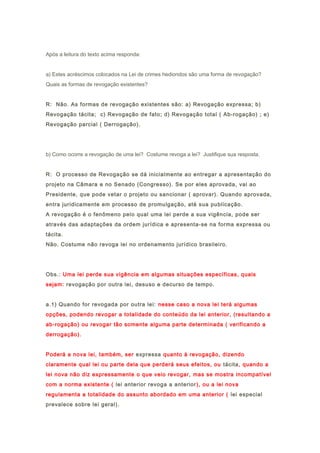 Após a leitura do texto acima responda:
a) Estes acréscimos colocados na Lei de crimes hediondos são uma forma de revogação?
Quais as formas de revogação existentes?
R: Não. As formas de revogação existentes são: a) Revogação expressa; b)
Revogação tácita; c) Revogação de fato; d) Revogação total ( Ab-rogação) ; e)
Revogação parcial ( Derrogação).
b) Como ocorre a revogação de uma lei? Costume revoga a lei? Justifique sua resposta.
R: O processo de Revogação se dá inicialmente ao entregar a apresentação do
projeto na Câmara e no Senado (Congresso). Se por eles aprovada, vai ao
Presidente, que pode vetar o projeto ou sancionar ( aprovar). Quando aprovada,
entra juridicamente em processo de promulgação, até sua publicação.
A revogação é o fenômeno pelo qual uma lei perde a sua vigência, pode ser
através das adaptações da ordem jurídica e apresenta-se na forma expressa ou
tácita.
Não. Costume não revoga lei no ordenamento jurídico brasileiro.
Obs.: Uma lei perde sua vigência em algumas situações específicas, quais
sejam: revogação por outra lei, desuso e decurso de tempo.
a.1) Quando for revogada por outra lei: nesse caso a nova lei terá algumas
opções, podendo revogar a totalidade do conteúdo da lei anterior, (resultando a
ab-rogação) ou revogar tão somente alguma parte determinada ( verificando a
derrogação).
Poderá a nova lei, também, ser expressa quanto à revogação, dizendo
claramente qual lei ou parte dela que perderá seus efeitos, ou tácita, quando a
lei nova não diz expressamente o que veio revogar, mas se mostra incompatível
com a norma existente ( lei anterior revoga a anterior), ou a lei nova
regulamenta a totalidade do assunto abordado em uma anterior ( lei especial
prevalece sobre lei geral).
 