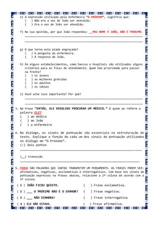 e) A expressão utilizada pela enfermeira “O PRÓXIMO”, significa que:
( ) Não era a vez de João ser atendido.
( ) Era a vez de João ser atendido.
f) Na sua opinião, por que João respondeu: __MEU NOME É JOÃO, NÃO É PRÓXIMO.
_________________________________________________________________________
_________________________________________________________________________
g) O que torna esta piada engraçada?
( ) A pergunta da enfermeira.
( ) A resposta de João.
h) Em alguns estabelecimentos, como bancos e hospitais são utilizados alguns
critérios para as filas de atendimento. Quem tem prioridade para passar
na frente?
( ) os jovens
( ) as mulheres grávidas
( ) os adultos
( ) os idosos
i) Você acha isso importante? Por quê?
_________________________________________________________________________
_________________________________________________________________________
3. Na frase “ENTÃO, ELE RESOLVEU PROCURAR UM MÉDICO.” A quem se refere a
palavra ELE?
( ) ao médico
( ) ao João
( ) a enfermeira
4. No diálogo, os sinais de pontuação são essenciais na estruturação do
texto. Explique a função de cada um dos sinais de pontuação utilizados
no diálogo em “O Próximo”.
(:) dois pontos
_____________________________________________________________________
(__) travessão
__________________________________________________________________________
5. FRASE SÃO PALAVRAS QUE JUNTAS TRANSMITEM UM PENSAMENTO. AS FRASES PODEM SER:
afirmativas, negativas, exclamativas e interrogativas. Com base nos sinais de
pontuação expressos na frases abaixo, relacione a 2ª coluna de acordo com a
1ª coluna.
( 1 ) JOÃO FICOU QUIETO. ( ) Frase exclamativa.
( 2 ) ___ O PRÓXIMO NÃO É O SENHOR? ( ) Frase negativa.
( 3 ) ___ NÃO SINHORA! ( ) Frase interrogativa
( 4 ) ELE NÃO ESTAVA. ( ) Frase afirmativa.
 