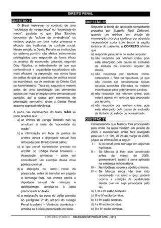CONCURSO PÚBLICO - DELEGADO DE POLÍCIA CIVIL - 2014
DIREITO PENAL
QUESTÃO 21________________________
O Brasil insere-se no contexto de uma
“sociedade da insegurança” ou “sociedade do
medo”, pautada no que Silva Sànches
denomina de “cultura de emergência” ou
reclamo popular por uma maior presença e
eficácia das instâncias de controle social.
Nesse sentido, o Direito Penal e as instituições
do sistema punitivo são eleitos instrumentos
privilegiados para responder de forma eficaz
os anseios da sociedade, gerando, segundo
Díaz Ripollés, o entendimento de que sua
contundência e capacidade socializadora são
mais eficazes na prevenção aos novos tipos
de delitos do que as medidas de política social
ou econômica, ou de medidas do Direito Civil
ou Administrativo. Trata-se, segundo o mesmo
autor, de uma canalização das demandas
sociais por mais proteção como demandas por
punição, daí a busca por elementos de
orientação normativa, onde o Direito Penal
assume especial relevância.
A partir das informações do texto, NÃO se
pode concluir que:
a) os crimes de perigo abstrato não se
amoldam à ideia de “sociedade do
medo”.
b) a intimidação em face da prática de
crimes contra a dignidade sexual fora
reforçada pelo Direito Penal pátrio.
c) o tipo penal incriminador previsto no
art.288 do Código Penal brasileiro -
Associação criminosa – pode ser
considerado um exemplo dessa nova
política criminal.
d) a alteração do termo inicial da
prescrição, antes de transitar em julgado
a sentença final, nos crimes contra a
dignidade sexual de crianças e
adolescentes, amolda-se à ideia
preconizada no texto.
e) a majoração da pena do delito previsto
no parágrafo 9º do art.129 do Código
Penal brasileiro – Violência doméstica -
amolda-se à ideia preconizada no texto.
QUESTÃO 22________________________
Segundo a teoria da tipicidade conglobante
proposta por Eugenio Raúl Zaffaroni,
quando um médico, em virtude de
intervenção cirúrgica cardíaca por absoluta
necessidade corta com bisturi a região
torácica do paciente, é CORRETO afirmar
que
a) responde pelo crime de lesão corporal.
b) não responde por nenhum crime, pois
está albergado pela causa de exclusão
de ilicitude do exercício regular de
direito.
c) não responde por nenhum crime,
carecendo o fato de tipicidade, já que
não podem ser consideradas típicas
aquelas condutas toleradas ou mesmo
incentivadas pelo ordenamento jurídico.
d) não responde por nenhum crime, pois
estará agindo em erro de tipo provocado
por terceiro.
e) não responde por nenhum crime, pois
está albergado pela causa de exclusão
de ilicitude do estado de necessidade.
QUESTÃO 23________________________
Considerando que Marcos fora processado
pelo crime de rapto violento em janeiro de
2005 e mencionado crime fora revogado
pela Lei n.11.106, de 28 de março de 2005,
julgue as afirmações a seguir:
I – A lei penal pode retroagir em algumas
hipóteses.
II – Se Marcos já tiver sido condenado
antes de março de 2005,
permanecerá sujeito à pena aplicada
na sentença condenatória.
III – Na hipótese, ocorre a abolitio criminis.
IV – Se Marcos ainda não tiver sido
condenado no juízo a quo, poderá
ocorrer a extinção da punibilidade
desde que ela seja provocada pelo
réu.
a) I, III e IV estão corretas.
b) III e IV estão corretas.
c) I e IV estão corretas.
d) I e III estão corretas.
e) II e IV estão corretas.
 