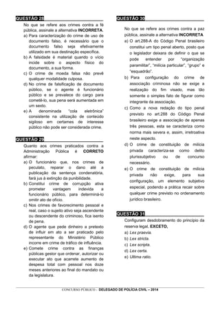 _________________________________________________________________________________________________________________
CONCURSO PÚBLICO - DELEGADO DE POLÍCIA CIVIL – 2014
QUESTÃO 28________________________
No que se refere aos crimes contra a fé
pública, assinale a alternativa INCORRETA.
a) Para caracterização do crime de uso de
documento falso, é necessário que o
documento falso seja efetivamente
utilizado em sua destinação específica.
b) A falsidade é material quando o vício
incide sobre o aspecto físico do
documento, a sua forma.
c) O crime de moeda falsa não prevê
qualquer modalidade culposa.
d) No crime de falsificação de documento
público, se o agente é funcionário
público e se prevalece do cargo para
cometê-lo, sua pena será aumentada em
um sexto.
e) A denominada “cola eletrônica”
consistente na utilização de conteúdo
sigiloso em certames de interesse
público não pode ser considerada crime.
QUESTÃO 29________________________
Quanto aos crimes praticados contra a
Administração Pública é CORRETO
afirmar:
a) O funcionário que, nos crimes de
peculato, reparar o dano até a
publicação da sentença condenatória,
fará jus à extinção da punibilidade.
b) Constitui crime de corrupção ativa
prometer vantagem indevida a
funcionário público, para determiná-lo
omitir ato de ofício.
c) Nos crimes de favorecimento pessoal e
real, caso o sujeito ativo seja ascendente
ou descendente do criminoso, fica isento
de pena.
d) O agente que pede dinheiro a pretexto
de influir em ato a ser praticado pelo
representante do Ministério Público
incorre em crime de tráfico de influência.
e) Comete crime contra as finanças
públicas gestor que ordenar, autorizar ou
executar ato que acarrete aumento de
despesa total com pessoal nos doze
meses anteriores ao final do mandato ou
da legislatura.
QUESTÃO 30________________________
No que se refere aos crimes contra a paz
pública, assinale a alternativa INCORRETA
a) O art.288-A do Código Penal brasileiro
constitui um tipo penal aberto, posto que
o legislador deixara de definir o que se
pode entender por “organização
paramilitar”, “milícia particular”, “grupo” e
“esquadrão”.
b) Para configuração do crime de
associação criminosa não se exige a
realização do fim visado, mas tão
somente o simples fato de figurar como
integrante da associação.
c) Como a nova redação do tipo penal
previsto no art.288 do Código Penal
brasileiro exige a associação de apenas
três pessoas, esta se caracteriza como
norma mais severa e, assim, irretroativa
neste aspecto.
d) O crime de constituição de milícia
privada caracteriza-se como delito
plurissubjetivo ou de concurso
necessário.
e) O crime de constituição de milícia
privada não exige, para sua
configuração, um elemento subjetivo
especial, podendo a prática recair sobre
qualquer crime previsto no ordenamento
jurídico brasileiro.
QUESTÃO 31________________________
Configuram desdobramento do princípio da
reserva legal, EXCETO,
a) Lex praevia.
b) Lex stricta.
c) Lex scripta.
d) Lex certa.
e) Ultima ratio.
 