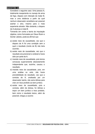 _________________________________________________________________________________________________________________
CONCURSO PÚBLICO - DELEGADO DE POLÍCIA CIVIL – 2014
QUESTÃO 32________________________
Considere o seguinte caso: Uma pessoa A,
totalmente inexperiente no manejo de arma
de fogo, dispara com intenção de matar B,
mas a uma distância a partir da qual
nenhum observador acreditaria ser possível
acertar o alvo, mesmo para o mais
experiente atirador. Não obstante, o disparo
de A alcança e mata B.
Tomando em conta a teoria da imputação
objetiva, como formulada por Claus Roxin e
Günter Jakobs, pode-se afirmar que
a) existe nexo de causalidade, vez que o
disparo de A foi uma condição sem a
qual o resultado (morte de B) não teria
ocorrido.
b) existe nexo de causalidade, vez que o
resultado era previsível e evitável e havia
dolo por parte de A.
c) inexiste nexo de causalidade, pois temos
concausa superveniente absolutamente
independente que, sozinha, causou o
resultado.
d) inexiste nexo de causalidade, pois, em
uma análise ex ante, não havia
previsibilidade do resultado, vez que a
conduta de A, analisada por um
observador isento, não seria idônea para
criar um risco proibido ao bem jurídico.
e) existe nexo de causalidade, pois a
conduta, além de dolosa, foi idônea a
expor um bem jurídico a risco proibido,
bem como o resultado lesivo, além de
possível, chegou a ocorrer.
 