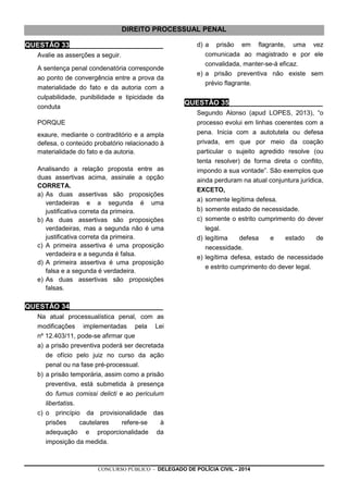 CONCURSO PÚBLICO - DELEGADO DE POLÍCIA CIVIL - 2014
DIREITO PROCESSUAL PENAL
QUESTÃO 33________________________
Avalie as asserções a seguir.
A sentença penal condenatória corresponde
ao ponto de convergência entre a prova da
materialidade do fato e da autoria com a
culpabilidade, punibilidade e tipicidade da
conduta
PORQUE
exaure, mediante o contraditório e a ampla
defesa, o conteúdo probatório relacionado à
materialidade do fato e da autoria.
Analisando a relação proposta entre as
duas assertivas acima, assinale a opção
CORRETA.
a) As duas assertivas são proposições
verdadeiras e a segunda é uma
justificativa correta da primeira.
b) As duas assertivas são proposições
verdadeiras, mas a segunda não é uma
justificativa correta da primeira.
c) A primeira assertiva é uma proposição
verdadeira e a segunda é falsa.
d) A primeira assertiva é uma proposição
falsa e a segunda é verdadeira.
e) As duas assertivas são proposições
falsas.
QUESTÃO 34________________________
Na atual processualística penal, com as
modificações implementadas pela Lei
nº 12.403/11, pode-se afirmar que
a) a prisão preventiva poderá ser decretada
de ofício pelo juiz no curso da ação
penal ou na fase pré-processual.
b) a prisão temporária, assim como a prisão
preventiva, está submetida à presença
do fumus comissi delicti e ao periculum
libertatiss.
c) o princípio da provisionalidade das
prisões cautelares refere-se à
adequação e proporcionalidade da
imposição da medida.
d) a prisão em flagrante, uma vez
comunicada ao magistrado e por ele
convalidada, manter-se-á eficaz.
e) a prisão preventiva não existe sem
prévio flagrante.
QUESTÃO 35________________________
Segundo Alonso (apud LOPES, 2013), “o
processo evolui em linhas coerentes com a
pena. Inicia com a autotutela ou defesa
privada, em que por meio da coação
particular o sujeito agredido resolve (ou
tenta resolver) de forma direta o conflito,
impondo a sua vontade”. São exemplos que
ainda perduram na atual conjuntura jurídica,
EXCETO,
a) somente legítima defesa.
b) somente estado de necessidade.
c) somente o estrito cumprimento do dever
legal.
d) legítima defesa e estado de
necessidade.
e) legítima defesa, estado de necessidade
e estrito cumprimento do dever legal.
 