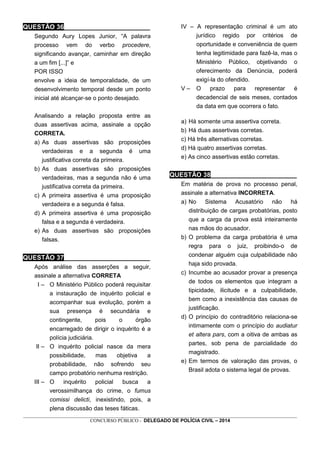 _________________________________________________________________________________________________________________
CONCURSO PÚBLICO - DELEGADO DE POLÍCIA CIVIL – 2014
QUESTÃO 36________________________
Segundo Aury Lopes Junior, “A palavra
processo vem do verbo procedere,
significando avançar, caminhar em direção
a um fim [...]” e
POR ISSO
envolve a ideia de temporalidade, de um
desenvolvimento temporal desde um ponto
inicial até alcançar-se o ponto desejado.
Analisando a relação proposta entre as
duas assertivas acima, assinale a opção
CORRETA.
a) As duas assertivas são proposições
verdadeiras e a segunda é uma
justificativa correta da primeira.
b) As duas assertivas são proposições
verdadeiras, mas a segunda não é uma
justificativa correta da primeira.
c) A primeira assertiva é uma proposição
verdadeira e a segunda é falsa.
d) A primeira assertiva é uma proposição
falsa e a segunda é verdadeira.
e) As duas assertivas são proposições
falsas.
QUESTÃO 37________________________
Após análise das asserções a seguir,
assinale a alternativa CORRETA
I – O Ministério Público poderá requisitar
a instauração de inquérito policial e
acompanhar sua evolução, porém a
sua presença é secundária e
contingente, pois o órgão
encarregado de dirigir o inquérito é a
polícia judiciária.
II – O inquérito policial nasce da mera
possibilidade, mas objetiva a
probabilidade, não sofrendo seu
campo probatório nenhuma restrição.
III – O inquérito policial busca a
verossimilhança do crime, o fumus
comissi delicti, inexistindo, pois, a
plena discussão das teses fáticas.
IV – A representação criminal é um ato
jurídico regido por critérios de
oportunidade e conveniência de quem
tenha legitimidade para fazê-la, mas o
Ministério Público, objetivando o
oferecimento da Denúncia, poderá
exigí-la do ofendido.
V – O prazo para representar é
decadencial de seis meses, contados
da data em que ocorrera o fato.
a) Há somente uma assertiva correta.
b) Há duas assertivas corretas.
c) Há três alternativas corretas.
d) Há quatro assertivas corretas.
e) As cinco assertivas estão corretas.
QUESTÃO 38________________________
Em matéria de prova no processo penal,
assinale a alternativa INCORRETA.
a) No Sistema Acusatório não há
distribuição de cargas probatórias, posto
que a carga da prova está inteiramente
nas mãos do acusador.
b) O problema da carga probatória é uma
regra para o juiz, proibindo-o de
condenar alguém cuja culpabilidade não
haja sido provada.
c) Incumbe ao acusador provar a presença
de todos os elementos que integram a
tipicidade, ilicitude e a culpabilidade,
bem como a inexistência das causas de
justificação.
d) O princípio do contraditório relaciona-se
intimamente com o princípio do audiatur
et altera pars, com a oitiva de ambas as
partes, sob pena de parcialidade do
magistrado.
e) Em termos de valoração das provas, o
Brasil adota o sistema legal de provas.
 