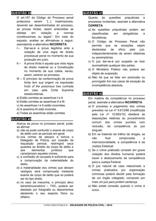 _________________________________________________________________________________________________________________
CONCURSO PÚBLICO - DELEGADO DE POLÍCIA CIVIL – 2014
QUESTÃO 39________________________
O art.157 do Código de Processo penal
preleciona serem “[...] inadmissíveis,
devendo ser desentranhadas do processo,
as provas ilícitas, assim entendidas as
obtidas em violação a normas
constitucionais ou legais”. Em vista do
exposto, analise as afirmativas a seguir,
assinalando a alternativa INCORRETA.
I – Dar-se-á a prova ilegítima ante a
violação de uma regra de direito
processual penal no momento da sua
produção em juízo.
II – A prova ilícita é aquela que viola regra
de direito material ou a Constituição
no momento da sua coleta, senso,
assim, exterior ao processo.
III – O princípio da contaminação da prova
ilícita tem sua origem na expressão
fruits of the poisonous tree cunhada
em caso pela Corte Suprema
estadunidense.
a) Estão corretas as assertivas I e II.
b) Estão corretas as assertivas II e III.
c) As assertivas I e II estão incorretas.
d) A assertiva III está incorreta.
e) Todas as assertivas estão corretas.
QUESTÃO 40________________________
Acerca da prova no processo penal, pode-
se afirmar:
a) não se pode confundir o exame de corpo
de delito com as perícias em geral.
b) nos crimes de estupro e tortura o
Delegado de Polícia, por ocasião da
requisição pericial, restringirá seus
quesitos ao âmbito do corpo de delito e
aos elementos jurídicos que
caracterizam aqueles crimes.
c) a confissão do acusado é suficiente para
a comprovação da materialidade do
delito.
d) a materialidade dos crimes que deixam
vestígios será comprovada mediante
exame de corpo de delito que só poderá
ser do tipo direto.
e) no caso da maconha, o princípio ativo
tetrahidrocanabinol – THC, poderá ser
atestado por fotografia ou depoimentos
atestando o seu aspecto físico ou
olfativo.
QUESTÃO 41________________________
Quanto às questões prejudiciais e
processos incidentes, assinale a alternativa
CORRETA.
a) As questões prejudiciais podem ser
classificadas em obrigatórias e
facultativas.
b) O Código de Processo Penal não
permite que as exceções sejam
declaradas de ofício pelo juiz,
independentemente de serem dilatórias
ou peremptórias.
c) O juiz dar-se-á por suspeito se tiver
aconselhado qualquer das partes.
d) O Ministério Público não poderá ser
objeto de suspeição.
e) Não há que se falar em preclusão ou
prorrogatio fori nos casos de exceção de
incompetência absoluta.
QUESTÃO 42________________________
Em matéria de competência no processo
penal, assinale a alternativa INCORRETA.
a) O processo e julgamento dos crimes
previstos na Lei nº 9.613/98 (modificada
pela Lei nº 12.683/12) obedece às
disposições relativas ao procedimento
comum dos crimes punidos com
reclusão, da competência do juiz
singular.
b) Em se tratando de tráfico de drogas, se
não ficar comprovada a
internacionalidade, a competência é da
Justiça Estadual.
c) Se o crime praticado consistir em grave
violação dos direitos humanos poderá
haver o deslocamento da competência
para a Justiça Federal.
d) O juiz natural de caso relacionado a
crimes praticados por organização
criminosa poderá decidir pela formação
de um órgão colegiado, composto por
mais um juiz para proferir sentença.
e) Não existe conexão quando o crime é
único.
 