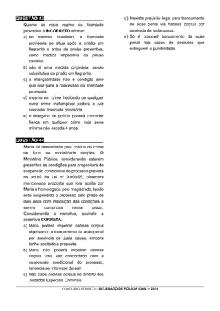 _________________________________________________________________________________________________________________
CONCURSO PÚBLICO - DELEGADO DE POLÍCIA CIVIL – 2014
QUESTÃO 43________________________
Quanto ao novo regime da liberdade
provisória é INCORRETO afirmar:
a) no sistema brasileiro, a liberdade
provisória se situa após a prisão em
flagrante e antes da prisão preventiva,
como medida impeditiva da prisão
cautelar.
b) não é uma medida originária, senão
substitutiva da prisão em flagrante.
c) a afiançabilidade não é condição sine
qua non para a concessão da liberdade
provisória.
d) mesmo em crime hediondo ou qualquer
outro crime inafiançável poderá o juiz
conceder liberdade provisória.
e) o delegado de polícia poderá conceder
fiança em qualquer crime cuja pena
mínima não exceda 4 anos.
QUESTÃO 44________________________
Maria foi denunciada pela prática do crime
de furto na modalidade simples. O
Ministério Público, considerando estarem
presentes as condições para propositura da
suspensão condicional do processo prevista
no art.89 da Lei nº 9.099/95, oferecera
mencionada proposta que fora aceita por
Maria e homologada pelo magistrado, tendo
este suspendido o processo pelo prazo de
dois anos com imposição das condições a
serem cumpridas nesse prazo.
Considerando a narrativa, assinale a
assertiva CORRETA.
a) Maria poderá impetrar habeas corpus
objetivando o trancamento da ação penal
por ausência de justa causa, embora
tenha aceitado a proposta.
b) Maria não poderá impetrar habeas
corpus uma vez concordado com a
suspensão condicional do processo,
renuncia ao interesse de agir.
c) Não cabe habeas corpus no âmbito dos
Juizados Especiais Criminais.
d) Inexiste previsão legal para trancamento
de ação penal via habeas corpus por
ausência de justa causa.
e) Só é possível trancamento da ação
penal nos casos de decisões que
extinguem a punibilidade.
 