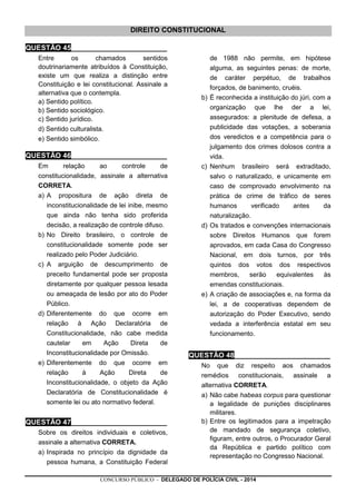 CONCURSO PÚBLICO - DELEGADO DE POLÍCIA CIVIL - 2014
DIREITO CONSTITUCIONAL
QUESTÃO 45________________________
Entre os chamados sentidos
doutrinariamente atribuídos à Constituição,
existe um que realiza a distinção entre
Constituição e lei constitucional. Assinale a
alternativa que o contempla.
a) Sentido político.
b) Sentido sociológico.
c) Sentido jurídico.
d) Sentido culturalista.
e) Sentido simbólico.
QUESTÃO 46________________________
Em relação ao controle de
constitucionalidade, assinale a alternativa
CORRETA.
a) A propositura de ação direta de
inconstitucionalidade de lei inibe, mesmo
que ainda não tenha sido proferida
decisão, a realização de controle difuso.
b) No Direito brasileiro, o controle de
constitucionalidade somente pode ser
realizado pelo Poder Judiciário.
c) A arguição de descumprimento de
preceito fundamental pode ser proposta
diretamente por qualquer pessoa lesada
ou ameaçada de lesão por ato do Poder
Público.
d) Diferentemente do que ocorre em
relação à Ação Declaratória de
Constitucionalidade, não cabe medida
cautelar em Ação Direta de
Inconstitucionalidade por Omissão.
e) Diferentemente do que ocorre em
relação à Ação Direta de
Inconstitucionalidade, o objeto da Ação
Declaratória de Constitucionalidade é
somente lei ou ato normativo federal.
QUESTÃO 47________________________
Sobre os direitos individuais e coletivos,
assinale a alternativa CORRETA.
a) Inspirada no princípio da dignidade da
pessoa humana, a Constituição Federal
de 1988 não permite, em hipótese
alguma, as seguintes penas: de morte,
de caráter perpétuo, de trabalhos
forçados, de banimento, cruéis.
b) É reconhecida a instituição do júri, com a
organização que lhe der a lei,
assegurados: a plenitude de defesa, a
publicidade das votações, a soberania
dos veredictos e a competência para o
julgamento dos crimes dolosos contra a
vida.
c) Nenhum brasileiro será extraditado,
salvo o naturalizado, e unicamente em
caso de comprovado envolvimento na
prática de crime de tráfico de seres
humanos verificado antes da
naturalização.
d) Os tratados e convenções internacionais
sobre Direitos Humanos que forem
aprovados, em cada Casa do Congresso
Nacional, em dois turnos, por três
quintos dos votos dos respectivos
membros, serão equivalentes às
emendas constitucionais.
e) A criação de associações e, na forma da
lei, a de cooperativas dependem de
autorização do Poder Executivo, sendo
vedada a interferência estatal em seu
funcionamento.
QUESTÃO 48________________________
No que diz respeito aos chamados
remédios constitucionais, assinale a
alternativa CORRETA.
a) Não cabe habeas corpus para questionar
a legalidade de punições disciplinares
militares.
b) Entre os legitimados para a impetração
de mandado de segurança coletivo,
figuram, entre outros, o Procurador Geral
da República e partido político com
representação no Congresso Nacional.
 