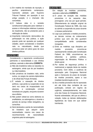 _________________________________________________________________________________________________________________
CONCURSO PÚBLICO - DELEGADO DE POLÍCIA CIVIL – 2014
c) Em matéria de mandado de injunção, o
pacífico entendimento contempora-
neamente adotado pelo Supremo
Tribunal Federal, em oposição à sua
antiga posição, é o chamado não
concretista.
d) O habeas data é o remédio
constitucional adequado para viabilizar o
acesso a informações relativas à pessoa
do impetrante, não se prestando para a
retificação de dados.
e) Importante instrumento democrático de
participação na vida pública, a ação
popular pode ser ajuizada por qualquer
cidadão, assim considerado o brasileiro
nato ou naturalizado, desde que
comprove estar em pleno gozo de seus
direitos políticos.
QUESTÃO 49________________________
Considerando o regramento constitucional
pertinente à nacionalidade e aos direitos
políticos, assinale a alternativa CORRETA.
a) Não são brasileiros natos os nascidos no
estrangeiro, ainda que de pai brasileiro
ou mãe brasileira.
b) São privativos de brasileiro nato, entre
outros, os cargos da carreira diplomática
e de oficial das Forças Armadas.
c) É vedada a cassação de direitos
políticos, cuja perda ou suspensão só se
dará nos casos de incapacidade civil
absoluta, e condenação criminal
transitada em julgado, enquanto durarem
seus efeitos.
d) Não podem alistar-se como eleitores os
analfabetos, os estrangeiros e, durante o
período do serviço militar obrigatório, os
conscritos.
e) Será declarada a perda da nacionalidade
do brasileiro que adquirir outra
nacionalidade, mesmo nos casos de
reconhecimento de nacionalidade
originária pela lei estrangeira.
QUESTÃO 50________________________
Em relação às medidas provisórias,
assinale a alternativa CORRETA.
a) O prazo de duração das medidas
provisórias é de sessenta dias,
prorrogável, uma vez por igual período.
Diferentemente da redação original da
Constituição Federal de 1988, não mais
se admite a suspensão do prazo durante
o recesso parlamentar.
b) Logo que publicada a medida provisória,
as demais normas do ordenamento
jurídico que com ela não guardem
compatibilidade serão consideradas
revogadas.
c) Entre as matérias cuja disciplina por
medida provisória encontra-se
expressamente vedada pela Constituição
Federal de 1988, encontram-se as
referentes a partidos políticos,
organização do Ministério Público e
direito penal.
d) Por razões de segurança jurídica, é
inadmissível a rejeição tácita de medida
provisória. Com efeito, a ausência de
apreciação pelo Congresso Nacional
após o transcurso do prazo de duração
da medida provisória, opera a sua
imediata transformação em lei.
e) Se a medida provisória não for apreciada
em até trinta dias contados de sua
publicação, entrará em regime de
urgência, subseqüentemente, em cada
uma das Casas do Congresso Nacional,
ficando sobrestadas, até que se ultime a
votação, todas as demais deliberações
legislativas da Casa em que estiver
tramitando.
 
