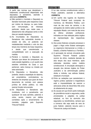 _________________________________________________________________________________________________________________
CONCURSO PÚBLICO - DELEGADO DE POLÍCIA CIVIL – 2014
QUESTÃO 51________________________
A partir das normas que disciplinam o
tratamento constitucional dispensado aos
deputados e senadores, assinale a
alternativa CORRETA.
a) Não perderá o mandato o Deputado ou
Senador licenciado pela respectiva Casa
por motivo de doença, ou para tratar,
sem remuneração, de interesse
particular, desde que, neste caso, o
afastamento não ultrapasse cento e vinte
dias por sessão legislativa.
b) As imunidades de Deputados ou
Senadores não subsistirão durante o
estado de sítio, só podendo ser
restabelecidas mediante o voto de dois
terços dos membros da Casa respectiva,
e desde que caracterizada a
compatibilidade com a execução da
medida.
c) Perderá o mandato o Deputado ou
Senador que deixar de comparecer, em
cada sessão legislativa, a um quarto das
sessões ordinárias da Casa a que
pertencer, salvo licença ou missão por
esta autorizada.
d) Os Deputados e Senadores não
poderão, desde a expedição do diploma,
ser proprietários, controladores ou
diretores de empresa que goze de favor
decorrente de contrato com pessoa
jurídica de direito público, ou nela
exercer função remunerada.
e) Os Deputados e Senadores são
invioláveis, civil e penalmente, por
quaisquer de suas opiniões, palavras e
votos, sendo, mesmo por delitos
cometidos após o encerramento do
mandato, julgados pelo Supremo
Tribunal Federal.
QUESTÃO 52________________________
À luz das normas constitucionais sobre o
Poder Judiciário, assinale a alternativa
CORRETA.
a) Um quinto dos lugares do Supremo
Tribunal Federal será composto de
membros, do Ministério Público, com
mais de dez anos de carreira, e de
advogados de notório saber jurídico e de
reputação ilibada, com mais de dez anos
de efetiva atividade profissional,
indicados em lista sêxtupla pelos órgãos
de representação das respectivas
classes.
b) Aos juízes federais compete processar e
julgar o litígio entre Estado estrangeiro
ou organismo internacional e a União, o
Estado, o Distrito Federal ou o Território.
c) A aprovação de súmula vinculante pelo
Supremo Tribunal Federal poderá
ocorrer de ofício, mediante decisão de
dois terços dos seus membros, após
reiteradas decisões sobre matéria
constitucional. A vinculação abrangerá a
atuação dos demais órgãos do Poder
Judiciário e da administração pública
direta e indireta, nas esferas federal,
estadual e municipal.
d) Entre as vedações que caracterizam o
regime jurídico aplicável à magistratura
está a impossibilidade de exercer a
advocacia antes de decorridos três anos
do afastamento do cargo.
e) As causas em que forem parte instituição
de previdência social e segurados, serão
processadas e julgadas na justiça
estadual, no foro do domicílio dos
segurados ou beneficiários, sempre que
a comarca não seja sede de vara do
juízo federal, cabendo recurso para o
Tribunal de Justiça do Estado.
 