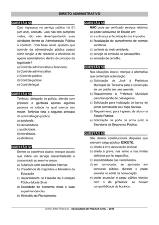 _________________________________________________________________________________________________________________
CONCURSO PÚBLICO - DELEGADO DE POLÍCIA CIVIL – 2014
DIREITO ADMINISTRATIVO
QUESTÃO 55________________________
Caio ingressou no serviço público há 01
(um ano), contudo, Caio não tem cumprido
metas, não vem desempenhando suas
atividades dentro da Administração Pública
a contento. Com base neste episódio que
controle da administração pública possui
como função a de observar a eficiência do
agente administrativo dentro do princípio da
legalidade?
a) Controle administrativo e financeiro.
b) Controle administrativo.
c) Controle político.
d) Controle judicial.
e) Controle legal.
QUESTÃO 56________________________
Terêncio, delegado de polícia, atendia com
presteza e gentileza apenas algumas
pessoas na cidade na qual exercia seu
mister. Terêncio feria o seguinte princípio
da administração pública:
a) autotutela.
b) razoabilidade.
c) publicidade.
d) moralidade.
e) eficiência.
QUESTÃO 57________________________
Dentre as assertivas abaixo, marque aquela
que indica um serviço descentralizado e
concentrado ao mesmo tempo.
a) Autarquia sem subdivisões internas
b) Presidência da República e Ministério da
Educação
c) Departamento de Filosofia da Fundação
Pública Monte Sinai
d) Sociedade de economia mista e suas
superintendências
e) Ministério do Planejamento
QUESTÃO 58________________________
NÃO pode ser verificado serviços relativos
ao poder extroverso do Estado em:
a) a cobrança e fiscalização dos impostos.
b) fiscalização do cumprimento de normas
sanitárias.
c) controle do meio ambiente.
d) serviço de emissão de passaportes.
e) emissão de certidão.
QUESTÃO 59________________________
Nas situações abaixo, marque a alternativa
que contempla autorização.
a) Solicitação de José à Prefeitura
Municipal de Teresina para a construção
de um prédio em uma avenida.
b) Requerimento à Prefeitura Municipal
para transporte de passageiros.
c) Solicitação para instalação de banca de
jornal permanente na Praça Saraiva.
d) Requerimento para ingresso de aluno na
Escola Pública.
e) Solicitação de porte de arma junto à
Secretaria de Segurança Pública.
QUESTÃO 60________________________
São direitos constitucionais daqueles que
exercem cargo público, EXCETO,
a) direito à livre associação sindical.
b) direito à greve, nos termo e nos limites
definidos por lei específica.
c) irredutibilidade dos vencimentos.
d) ser convocado, se aprovado em
concurso público, durante o prazo
previsto no edital de convocação.
e) poder acumular o cargo público técnico
com o de professor, se houver
compatibilidade de horários.
 